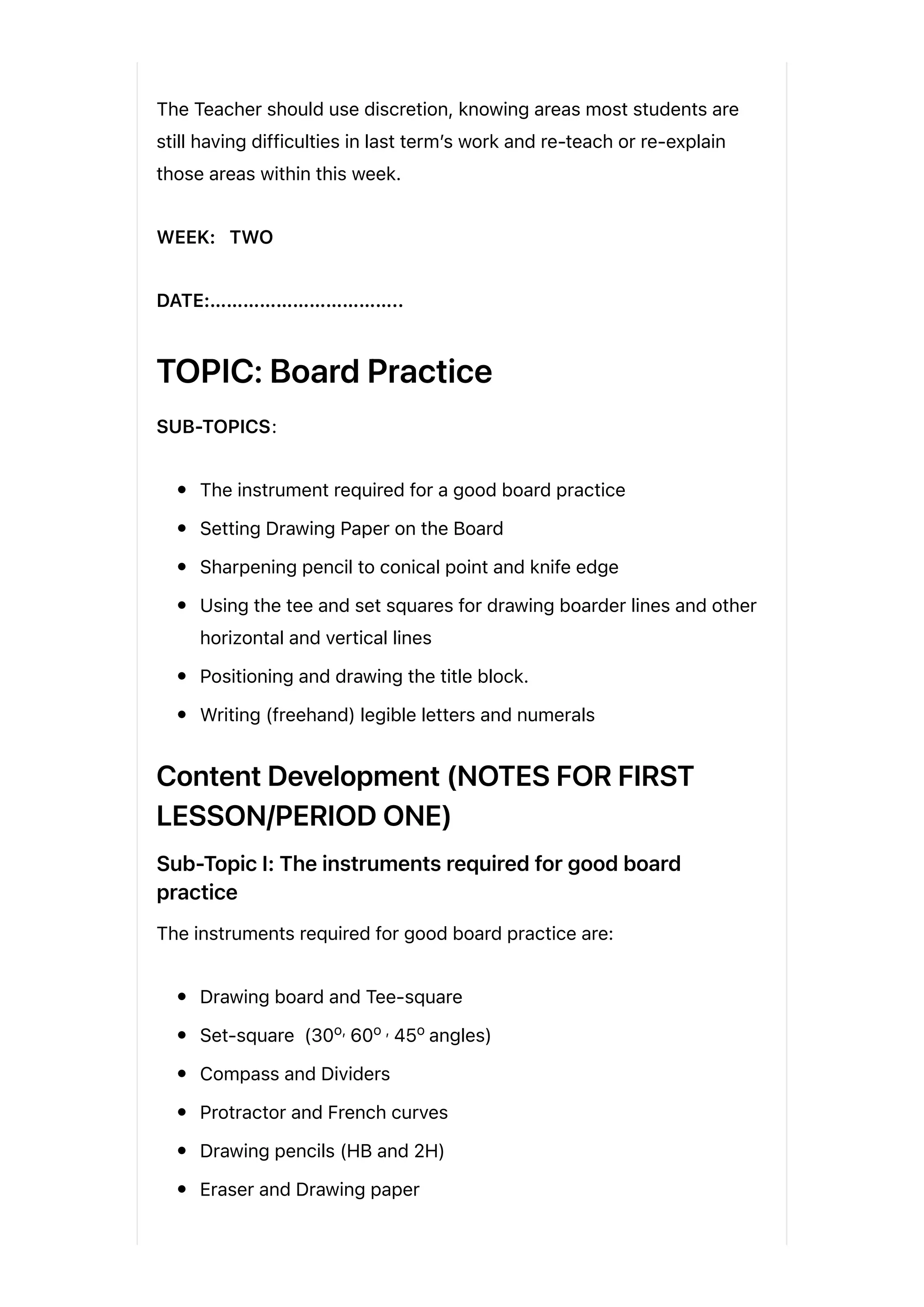 The Teacher should use discretion, knowing areas most students are
still having difficulties in last term’s work and re-teach or re-explain
those areas within this week.
WEEK: TWO
DATE:……………………………..
TOPIC: Board Practice
SUB-TOPICS:
The instrument required for a good board practice
Setting Drawing Paper on the Board
Sharpening pencil to conical point and knife edge
Using the tee and set squares for drawing boarder lines and other
horizontal and vertical lines
Positioning and drawing the title block.
Writing (freehand) legible letters and numerals
Content Development (NOTES FOR FIRST
LESSON/PERIOD ONE)
Sub-Topic I: The instruments required for good board
practice
The instruments required for good board practice are:
Drawing board and Tee-square
Set-square (30 60 45 angles)
Compass and Dividers
Protractor and French curves
Drawing pencils (HB and 2H)
Eraser and Drawing paper
o, o , o
 