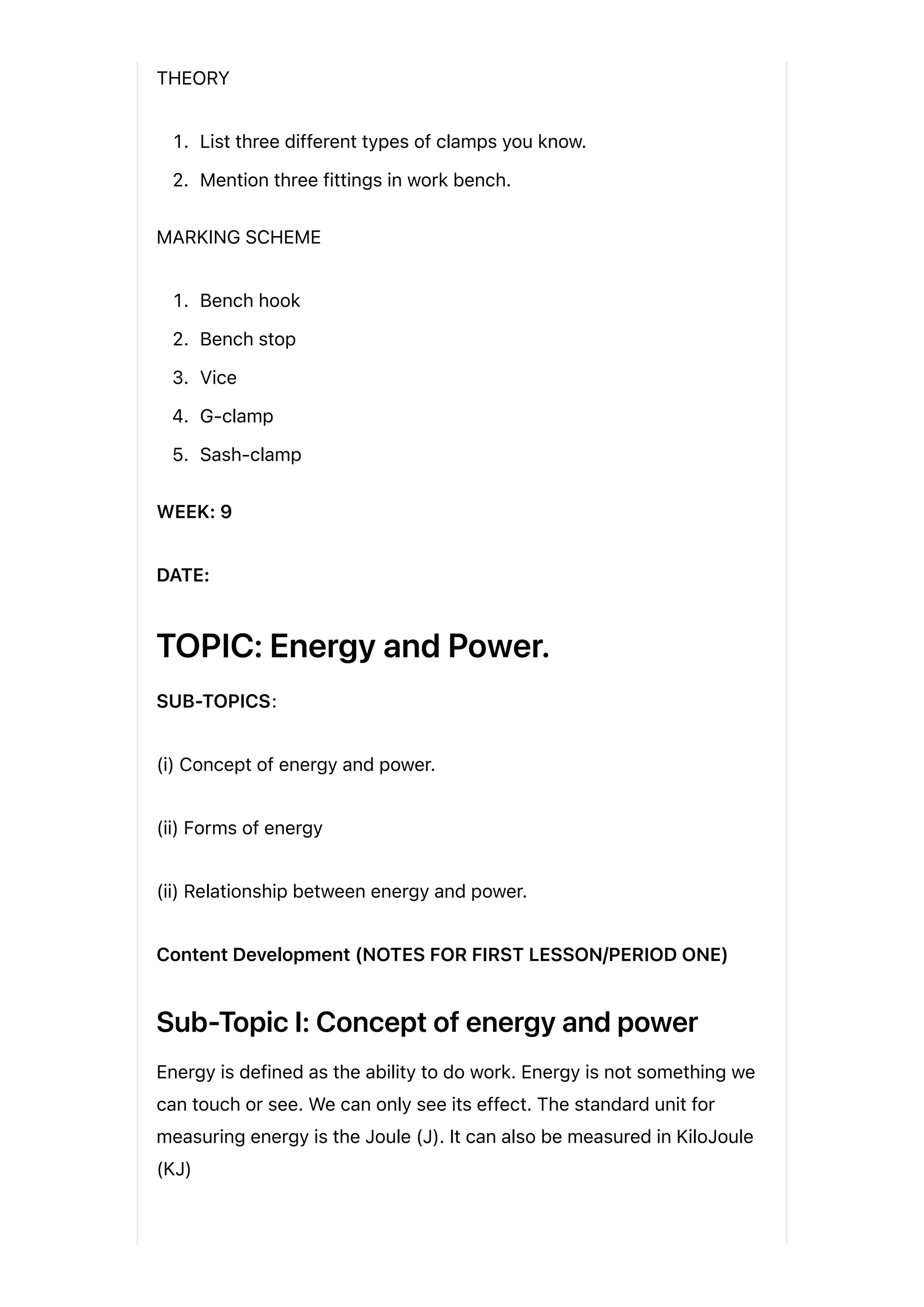 THEORY
1. List three different types of clamps you know.
2. Mention three fittings in work bench.
MARKING SCHEME
1. Bench hook
2. Bench stop
3. Vice
4. G-clamp
5. Sash-clamp
WEEK: 9
DATE:
TOPIC: Energy and Power.
SUB-TOPICS:
(i) Concept of energy and power.
(ii) Forms of energy
(ii) Relationship between energy and power.
Content Development (NOTES FOR FIRST LESSON/PERIOD ONE)
Sub-Topic I: Concept of energy and power
Energy is defined as the ability to do work. Energy is not something we
can touch or see. We can only see its effect. The standard unit for
measuring energy is the Joule (J). It can also be measured in KiloJoule
(KJ)
 