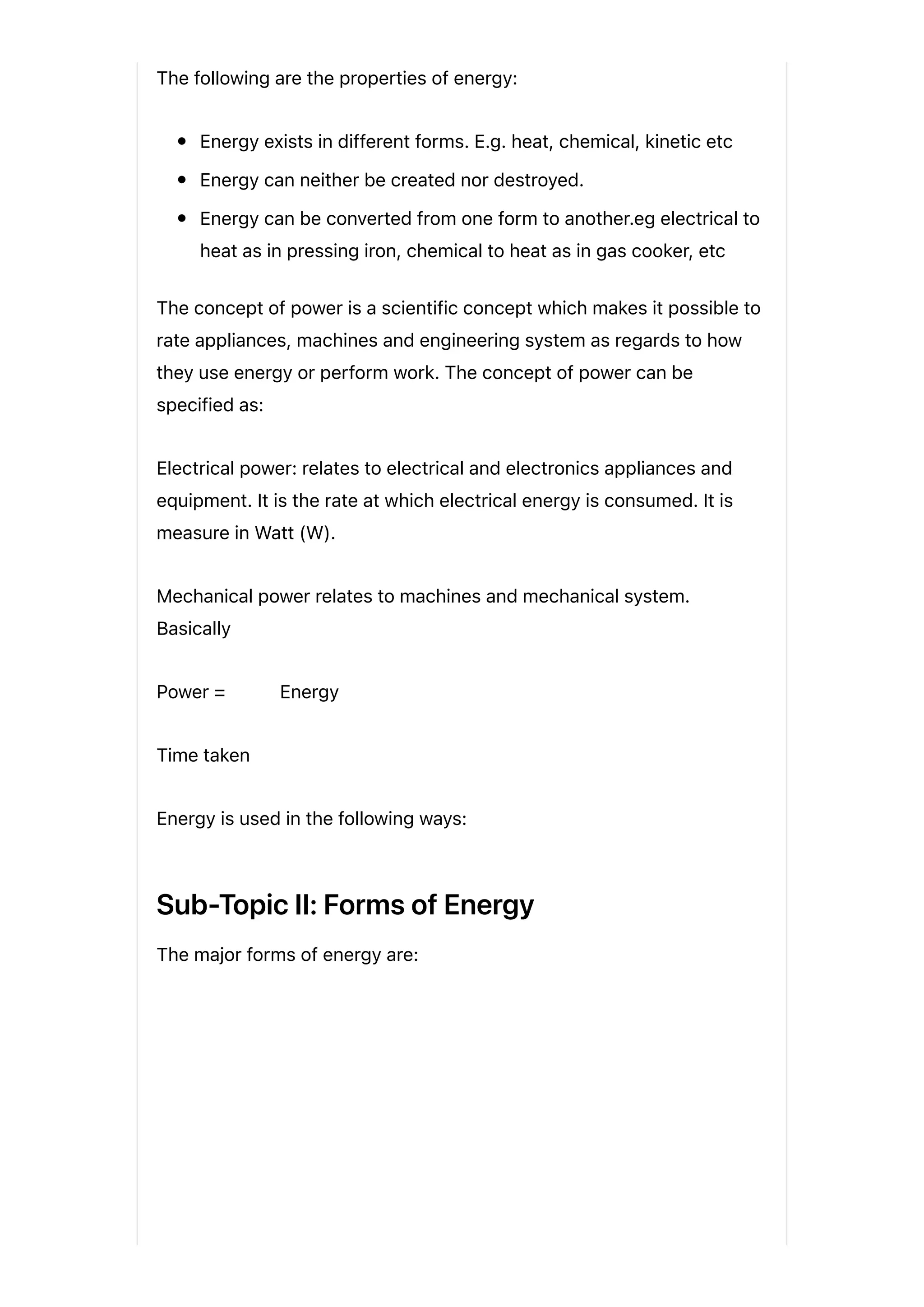 The following are the properties of energy:
Energy exists in different forms. E.g. heat, chemical, kinetic etc
Energy can neither be created nor destroyed.
Energy can be converted from one form to another.eg electrical to
heat as in pressing iron, chemical to heat as in gas cooker, etc
The concept of power is a scientific concept which makes it possible to
rate appliances, machines and engineering system as regards to how
they use energy or perform work. The concept of power can be
specified as:
Electrical power: relates to electrical and electronics appliances and
equipment. It is the rate at which electrical energy is consumed. It is
measure in Watt (W).
Mechanical power relates to machines and mechanical system.
Basically
Power = Energy
Time taken
Energy is used in the following ways:
Sub-Topic II: Forms of Energy
The major forms of energy are:
 