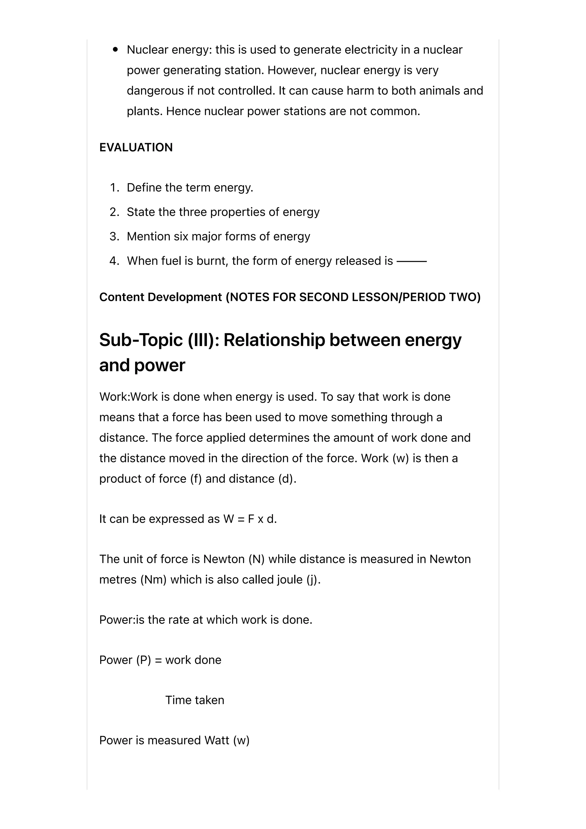 Nuclear energy: this is used to generate electricity in a nuclear
power generating station. However, nuclear energy is very
dangerous if not controlled. It can cause harm to both animals and
plants. Hence nuclear power stations are not common.
EVALUATION
1. Define the term energy.
2. State the three properties of energy
3. Mention six major forms of energy
4. When fuel is burnt, the form of energy released is ⸻
Content Development (NOTES FOR SECOND LESSON/PERIOD TWO)
Sub-Topic (III): Relationship between energy
and power
Work:Work is done when energy is used. To say that work is done
means that a force has been used to move something through a
distance. The force applied determines the amount of work done and
the distance moved in the direction of the force. Work (w) is then a
product of force (f) and distance (d).
It can be expressed as W = F x d.
The unit of force is Newton (N) while distance is measured in Newton
metres (Nm) which is also called joule (j).
Power:is the rate at which work is done.
Power (P) = work done
Time taken
Power is measured Watt (w)
 