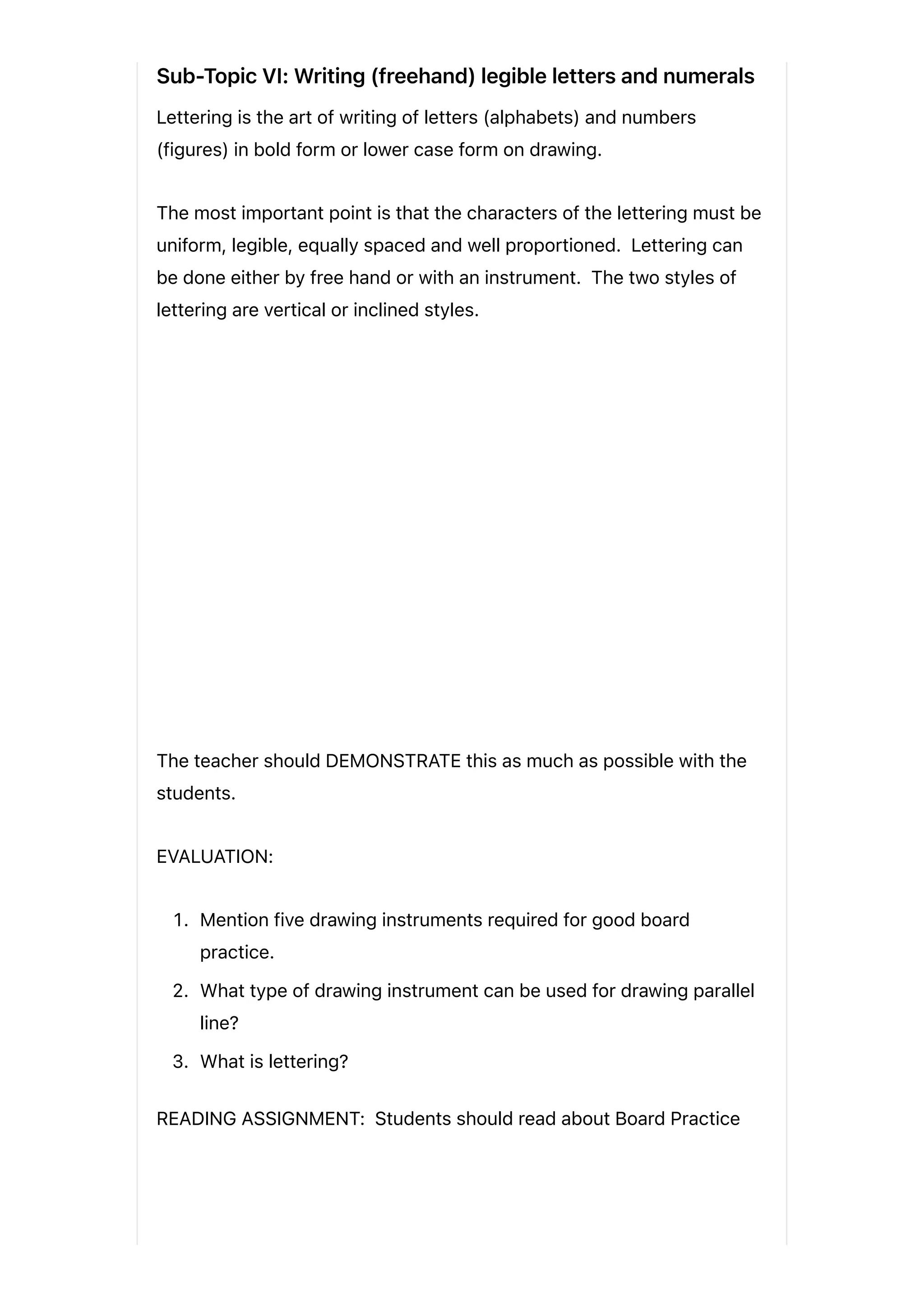 Sub-Topic VI: Writing (freehand) legible letters and numerals
Lettering is the art of writing of letters (alphabets) and numbers
(figures) in bold form or lower case form on drawing.
The most important point is that the characters of the lettering must be
uniform, legible, equally spaced and well proportioned. Lettering can
be done either by free hand or with an instrument. The two styles of
lettering are vertical or inclined styles.
The teacher should DEMONSTRATE this as much as possible with the
students.
EVALUATION:
1. Mention five drawing instruments required for good board
practice.
2. What type of drawing instrument can be used for drawing parallel
line?
3. What is lettering?
READING ASSIGNMENT: Students should read about Board Practice
 