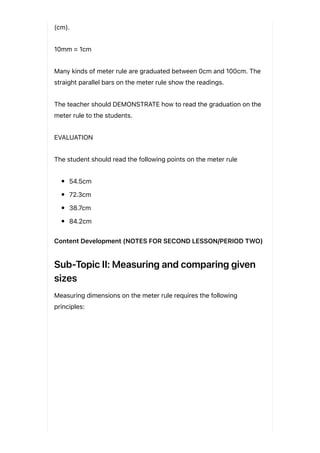 (cm).
10mm = 1cm
Many kinds of meter rule are graduated between 0cm and 100cm. The
straight parallel bars on the meter rule show the readings.
The teacher should DEMONSTRATE how to read the graduation on the
meter rule to the students.
EVALUATION
The student should read the following points on the meter rule
54.5cm
72.3cm
38.7cm
84.2cm
Content Development (NOTES FOR SECOND LESSON/PERIOD TWO)
Sub-Topic II: Measuring and comparing given
sizes
Measuring dimensions on the meter rule requires the following
principles:
 