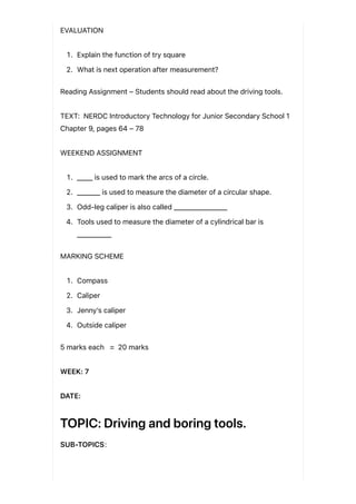 EVALUATION
1. Explain the function of try square
2. What is next operation after measurement?
Reading Assignment – Students should read about the driving tools.
TEXT: NERDC Introductory Technology for Junior Secondary School 1
Chapter 9, pages 64 – 78
WEEKEND ASSIGNMENT
1. ____ is used to mark the arcs of a circle.
2. ______ is used to measure the diameter of a circular shape.
3. Odd-leg caliper is also called ______________
4. Tools used to measure the diameter of a cylindrical bar is
_________
MARKING SCHEME
1. Compass
2. Caliper
3. Jenny’s caliper
4. Outside caliper
5 marks each = 20 marks
WEEK: 7
DATE:
TOPIC: Driving and boring tools.
SUB-TOPICS:
 