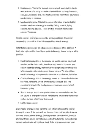 1. Heat energy: This is the form of energy which leads to the rise in
temperature of a body. It can be obtained from burning fire wood,
coal, gas, kerosene e.tc. The heat generated from these sources is
used mostly in cooking.
2. Mechanical energy: This is the energy of motion or potential for
motion. Mechanical energy is used by falling objects, flying
objects, flowing objects. There are two types of mechanical
energy. These are :
Kinetic energy: energy possessed by a moving object. A hammer
descending on a nail to drive it into wood has kinetic energy.
Potential energy: energy a body possesses because of its position. A
body at a high position has higher potential energy than a body at a low
position.
Electrical energy: this is the energy we use to operate electrical
appliances like fans, radio, television set, electric irons etc. we
obtain electrical energy from Power Holding Company of Nigeria
which supplies electrical energy to our homes. We also obtain
electrical energy from generators we use in our homes, batteries.
Chemical energy: this is the energy stored in chemical substances
like food, kerosene, wood, animal dung, sawdust, etc. The
chemical energy in the food produces muscular energy which
keeps us going.
Sound energy: sound energy stimulates our ear and vibrates the
air. Sound is energy because it vibrates the air and the vibrated air
strikes our ear, which hear the sound.
Light / Solar energy:
Light / solar energy comes from the sun, which releases the energy
through its rays. Solar energy from the sun dries clothes after they are
washed. Without solar energy, photosynthesis cannot occur, without
photosynthesis plants cannot grow, and without plants, human beings
cannot and animals will not have food. Solar energy generates heat.
 