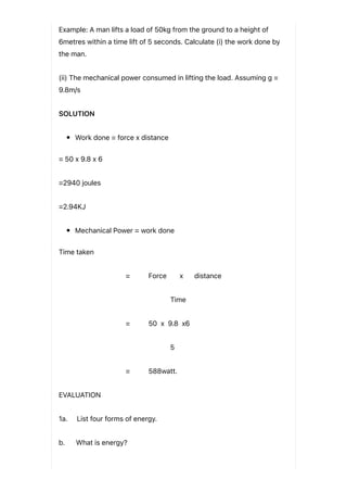 Example: A man lifts a load of 50kg from the ground to a height of
6metres within a time lift of 5 seconds. Calculate (i) the work done by
the man.
(ii) The mechanical power consumed in lifting the load. Assuming g =
9.8m/s
SOLUTION
Work done = force x distance
= 50 x 9.8 x 6
=2940 joules
=2.94KJ
Mechanical Power = work done
Time taken
= Force x distance
Time
= 50 x 9.8 x6
5
= 588watt.
EVALUATION
1a. List four forms of energy.
b. What is energy?
 