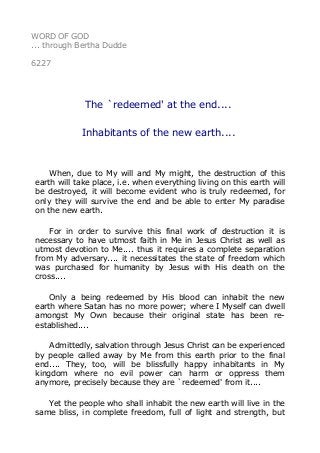 WORD OF GOD 
... through Bertha Dudde 
6227 
The `redeemed' at the end.... 
Inhabitants of the new earth.... 
When, due to My will and My might, the destruction of this 
earth will take place, i.e. when everything living on this earth will 
be destroyed, it will become evident who is truly redeemed, for 
only they will survive the end and be able to enter My paradise 
on the new earth. 
For in order to survive this final work of destruction it is 
necessary to have utmost faith in Me in Jesus Christ as well as 
utmost devotion to Me.... thus it requires a complete separation 
from My adversary.... it necessitates the state of freedom which 
was purchased for humanity by Jesus with His death on the 
cross.... 
Only a being redeemed by His blood can inhabit the new 
earth where Satan has no more power; where I Myself can dwell 
amongst My Own because their original state has been re-established.... 
Admittedly, salvation through Jesus Christ can be experienced 
by people called away by Me from this earth prior to the final 
end.... They, too, will be blissfully happy inhabitants in My 
kingdom where no evil power can harm or oppress them 
anymore, precisely because they are `redeemed' from it.... 
Yet the people who shall inhabit the new earth will live in the 
same bliss, in complete freedom, full of light and strength, but 
 