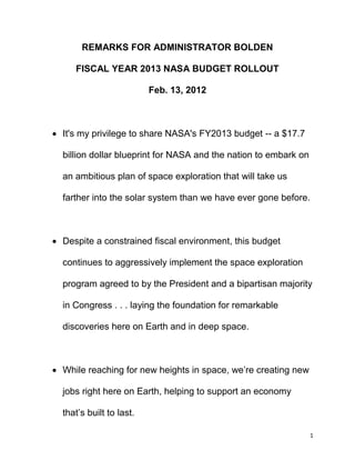 REMARKS FOR ADMINISTRATOR BOLDEN

     FISCAL YEAR 2013 NASA BUDGET ROLLOUT

                          Feb. 13, 2012



 It's my privilege to share NASA's FY2013 budget -- a $17.7

  billion dollar blueprint for NASA and the nation to embark on

  an ambitious plan of space exploration that will take us

  farther into the solar system than we have ever gone before.



 Despite a constrained fiscal environment, this budget

  continues to aggressively implement the space exploration

  program agreed to by the President and a bipartisan majority

  in Congress . . . laying the foundation for remarkable

  discoveries here on Earth and in deep space.



 While reaching for new heights in space, we’re creating new

  jobs right here on Earth, helping to support an economy

  that’s built to last.

                                                                  1
 