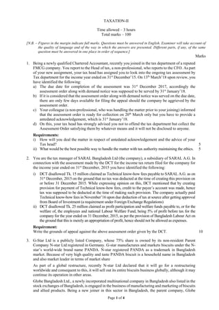 Page 1 of 4
TAXATION-II
Time allowed – 3 hours
Total marks – 100
[N.B. – Figures in the margin indicate full marks. Questions must be answered in English. Examiner will take account of
the quality of language and of the way in which the answers are presented. Different parts, if any, of the same
question must be answered in one place in order of sequence.]
Marks
1. Being a newly qualified Chartered Accountant, recently you joined in the tax department of a reputed
FMCG company. You report to the Head of tax, a non-professional, who reports to the CFO. As part
of your new assignment, your tax head has assigned you to look into the ongoing tax assessment by
Tax department for the income year ended on 31st
December’15. On 13th
March’18 upon review, you
have identified the following:
a) The due date for completion of the assessment was 31st
December 2017, accordingly the
assessment order along with demand notice was supposed to be served by 31st
January’18.
b) If it is considered that the assessment order along with demand notice was served on the due date,
there are only few days available for filing the appeal should the company be aggrieved by the
assessment order.
c) Your colleague (a non-professional, who was handling the matter prior to your joining) informed
that the assessment order is ready for collection on 20th
March only but you have to provide a
antedated acknowledgement, which is 31st
January’18.
d) On this, your tax head has strongly advised you not to offend the tax department but collect the
Assessment Order satisfying them by whatever means and it will not be disclosed to anyone.
Requirements:
i) How will you deal the matter in respect of antedated acknowledgement and the advice of your
Tax head? 5
ii) What would be the best possible way to handle the matter with tax authority maintaining the ethics. 5
2. You are the tax manager of SARAL Bangladesh Ltd (the company), a subsidiary of SARAL A.G. In
connection with the assessment made by the DCT for the income tax return filed for the company for
the income year ended on 31st
December, 2015 you have identified the following:
i) DCT disallowed Tk. 15 million claimed as Technical know-how fees payable to SARAL A.G. as on
31st
December, 2015 on the ground that no tax was deducted at the time of creating this provision on
or before 31 December 2015. While expressing opinion on this, DCT mentioned that by creating
provision for payment of Technical know-how fees, credit to the payee’s account was made, hence
tax was supposed to be deducted at the time of making such provision. The company actually paid
Technical know-how fees in November’16 upon due deduction of tax at source after getting approval
from Board of Investment (a requirement under Foreign Exchange Regulations)
ii) DCT disallowed Tk. 25 million claimed as profit participation and welfare funds payable to, or for the
welfare of, the employees and national Labour Welfare Fund, being 5% of profit before tax for the
company for the year ended on 31 December, 2015, as per the provision of Bangladesh Labour Act on
the ground that this is merely an appropriation of profit, hence should not be allowed as expenses.
Requirement:
Write the grounds of appeal against the above assessment order given by the DCT. 10
3. G-Star Ltd is a publicly listed Company, whose 75% share is owned by its non-resident Parent
Company N-star Ltd registered in Germany. G-star manufactures and markets biscuits under the N-
star’s world-wide brand name PANDA. N-star registered PANDA as a trademark in Bangladesh
market. Because of very high quality and taste PANDA biscuit is a household name in Bangladesh
and also market leader in terms of market share
As part of a global restructure, recently N-star Ltd declared that it will go for a restructuring
worldwide and consequent to this, it will sell out its entire biscuits business globally, although it may
continue its operation in other areas.
Globe Bangladesh Ltd., a newly incorporated multinational company in Bangladesh also listed in the
stock exchanges of Bangladesh, is engaged in the business of manufacturing and marketing of biscuits
and allied products. Being a new joiner in this sector in Bangladesh, the parent company, Globe
 