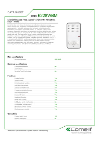 DATA SHEET
The technical specifications are subject to variations without warning
EASYCOM HANDS-FREE AUDIO STATION WITH INDUCTION
LOOP - WHITE
Hands-free door-entry phone with electronic call, call volume adjustment, privacy
service,induction loop, loudspeaker volume adjustment and conversation privacy. Fitted
as standard with 3 buttons for audio operation, with audio active indicator LED,
lock-release command and command for actuator Art. 1256. The buttons can be
configured differently for switchboard call and actuator functions. Allows floor door call and
call repetition management. Complete with dip-switch with 8 positions for selection of the
desired user code. Door-entry phone for use in mixed audio/video Simplebus 1 and
Simplebus 2 systems or in Simplebus KITS. Intercom function (to devices with the same
address) in kit and Simplebustop systems. Fitted with distribution terminal art. 1214/2C. It
is compatible with all SBTOP functions and products. Allows direct intercommunication
between users with the same address (without the aid of an interface or porter
switchboard), separate call to main switchboard, secondary switchboard and guardian
door-entry phone. Colour: white. Dimensions: 3.5&rdquo,x6.3&rdquo,x1.1&ldquo,
COD. 6228WBM
Main specifications
Backlighting colour: LED BLUE
Hardware specifications
Customisable housing: No
Total buttons: 3
Sensitive Touch technology: No
Functions
Privacy function: Yes
Alarm function: No
Switchboard call function: Yes
Floor door call function: Yes
Actuator control function: Yes
Privacy conversation function: Yes
Induction loop function: Yes
Intercom function: Yes
Key button function: Yes
Hands-free function: Yes
Full Duplex hands-free function: No
Loudspeaker volume control: Yes
Microphone volume control: Yes
Ringtone volume control: Yes
General info
Product height (mm): 160
Product width (mm): 90
 