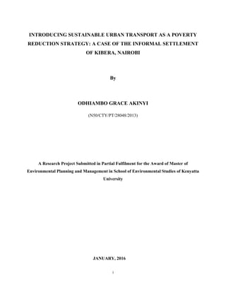 INTRODUCING SUSTAINABLE URBAN TRANSPORT AS A POVERTY
REDUCTION STRATEGY: A CASE OF THE INFORMAL SETTLEMENT
OF KIBERA, NAIROBI
By
ODHIAMBO GRACE AKINYI
(N50/CTY/PT/28048/2013)
A Research Project Submitted in Partial Fulfilment for the Award of Master of
Environmental Planning and Management in School of Environmental Studies of Kenyatta
University
JANUARY, 2016
i
 