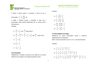Apostila de Matemática Básica
Prof. Msc. Luiz Carlos Leal Junior

Campus Sertãozinho
Exemplos:
A fração é própria quando o numerador é menor do que o

1 3 120
denominador:
, ,
, etc.
2 5 210

a)

1 1* 2 2
=
=
2 2*2 4

A fração e imprópria quando o numerador é maior que o

b)

3 3 * 5 15
=
=
4 4 * 5 20

c)

20 20 :10 2
=
=
30 30 :10 3

denominador, sendo possível representá-la por um número misto e
reciprocamente.
Exemplos:

d) a)

10
3
10
=1
pois
possui resto 3
7
7
7

b)

28
25 + 3 25
28
3
3
=
=
+
=5
pois
possui resto 3
5
5
5
5
5
5

17) Soma algébrica de frações

Reduzem-se

ao

menor

denominador

comum

e

somam-se

algebricamente os numeradores.

11
2
c)
=3
3
3
d) 2

4
4:4
1
= = 8
8: 4
2

OBS: O menor denominador comum é o m.m.c. dos denominadores.

1
7
=
3
3

Exemplos:

1
5
=4
4

a)

1 1 3 2 3+ 2 5
+ = + =
=
2 3 6 6
6
6

16) Propriedade

b)

1 5 2 3 5 4 3+ 5-4 4 2
+ - = + - =
= =
2 6 3 6 6 6
6
6 3

c)

1 3 4
1 9 16 24 1 - 9 + 16 - 24 16 4
1
- + -2= - + - =
= - = - = -1
12 4 3
12 12 12 12
12
12 3
3

e) -1

Multiplicando ou dividindo os termos de uma fração por um número
diferente de zero obtém-se uma fração equivalente à inicial.

1

 