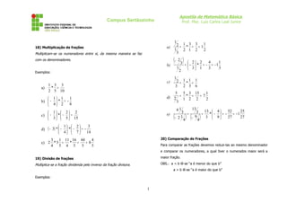 Apostila de Matemática Básica
Prof. Msc. Luiz Carlos Leal Junior

Campus Sertãozinho

1
a)

18) Multiplicação de frações

Multiplicam-se os numeradores entre si, da mesma maneira se faz
com os denominadores.

b)

2 = 1 * 3 = 3 = 11
1
2 1 2
2
3

(− 2 3 ) =  - 2  * 2 = - 4 = - 1 1
1

Exemplos:

a)

c)

1 3 3
* =
2 5 10

 1  2 2
c)  −  *  −  =
 3   5  15

( − 3) *  −


3

3

1

2 = 1*1 = 1
3 2 3 6

5 5 3 15
1
d) 2 = 1 * 2 = 2 = 7 2
3

1
 1 1
b)  −  * = 8
 4 2

d)

2



 3 1

e)

(

13
3 =
3 = 13 *  − 4  = - 52 = - 1 25


3  9
27
27
− 21
− 9
4
4
41

) (

)

1  2
3
 * −  = 4  7
14
20) Comparação de Frações

3 1 11 16 44
4
* =
=8
e) 2 * 3 =
4 5 4 5
5
5

Para comparar as frações devemos reduzi-las ao mesmo denominador
e comparar os numeradores, a qual tiver o numerados maior será a

19) Divisão de frações

maior fração.

Multiplica-se a fração dividenda pelo inverso da fração divisora.

OBS.: a < b lê-se “a é menor do que b”
a > b lê-se “a é maior do que b”

Exemplos:

1

 