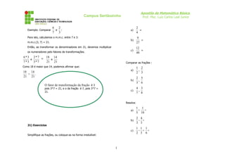 Apostila de Matemática Básica
Prof. Msc. Luiz Carlos Leal Junior

Campus Sertãozinho

Exemplo: Comparar

6 2
e
:
7 3

a)
b)

m.m.c.(3, 7) = 21.
Então, ao transformar os denominadores em 21, devemos multiplicar
os numeradores pelo fatores de transformações.

6 * 3 2 * 7 ⇒ 18 14
e
e
7 *3 3* 7
21 21

9
=
27

c)

Para isto, calculamos o m.m.c. entre 7 e 3:

2
=
4

12
=
48

Comparar as frações :

Como 18 é maior que 14, podemos afirmar que:

a)
b)

2 5
,
3 6

c)

18 14
>
.
21 21

1 2
,
2 3

4 3
,
7 8

O fator de transformação da fração é 3
pois 3*7 = 21, e o da fração é 7, pois 3*7 =
21.

Resolva:

a)

1 1
+
=
5 10

b)

2 4
- =
3 3

c)

1 1 1
- + =
2 3 6

21) Exercícios
Simplifique as frações, ou coloque-as na forma irredutível:

1

 