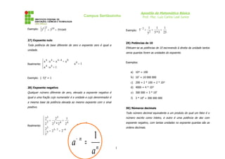 Apostila de Matemática Básica
Prof. Msc. Luiz Carlos Leal Junior

Campus Sertãozinho

Exemplo:

(35 )2 = 310 = 59 049

Exemplo:

27) Expoente nulo

1
52

=

1
1
=
5 * 5 25

29) Potências de 10

Toda potência de base diferente de zero e expoente zero é igual a

Efetuam-se as potências de 10 escrevendo à direita da unidade tantos

unidade.

 a4 :a4 = a4 - 4 = a0

Realmente: 
 a4 :a4 = 1


5− 2 =

zeros quantas forem as unidades do expoente.
Exemplos:

a0 = 1

a) 10² = 100

b) 107 = 10 000 000

Exemplo: (- 5)0 = 1

c) 200 = 2 * 100 = 2 * 10²
28) Expoente negativo

d) 4000 = 4 * 10³

Qualquer número diferente de zero, elevado a expoente negativo é

e) 300 000 = 3 * 105

igual a uma fração cujo numerador é a unidade e cujo denominador é

f) 3 * 108 = 300 000 000

a mesma base da potência elevada ao mesmo expoente com o sinal
positivo.

30) Números decimais

Todo número decimal equivalente a um produto do qual um fator é o

 23
23
1
 7 = 3 4= 4
2
2 *2
2
Realmente: 
 23
3-7
= 2- 4
 7 = 2
2

número escrito como inteiro, e outro é uma potência de dez com

2-4 =

expoente negativo, com tantas unidades no expoente quantas são as

1
24

1
a = n
a

ordens decimais.

−n

1

 
