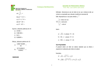 Apostila de Matemática Básica
Prof. Msc. Luiz Carlos Leal Junior

Campus Sertãozinho

aa)

Definição: Denomina-se raiz de índice n (ou raiz n-ésima) de A, ao

2

3

−4 =

número ou expressão que, elevado à potência n reproduz A.

bb) (2-3 * 5-2)-4 =

OBS: Representa-se a raiz pelo símbolo

cc) 2x + 1 * 4x =

 n - índice da raiz
n A  A - radicando


- radical


dd) 32x * 24x =
ee) 54x : 252x =
Exprimir, utilizando potências de 10:

Assim:

a) 20 000 =
b) 4 800 000 =

a)

c) 0,01 =

b) 3 8 = 2 porque 2³ = 8

d) 0,000045 =

c) 4 81 = 3 porque 34 = 81

Efetuar, utilizando potência de 10:

a)

16 = 4 porque 4² = 16

2 000 * 48 000
=
80

32) Propriedade

É possível retirar um fator do radical, bastante que se divida o

28 * 0,000032
b)
=
0,00002

expoente do radicando pelo índice do radical.
Exemplos:

a)

1

12 =

b)

RADICAIS

180 =

22 * 3 = 2 3
2 2 * 32 5 = 2 * 3 5 = 6 5

 