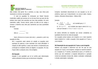 Apostila de Matemática Básica
Prof. Msc. Luiz Carlos Leal Junior

Campus Sertãozinho
idéia simples, mas genial: fez o contrário, ou seja, usou letras para

Incógnita: Quantidade desconhecida de uma equação ou de um

representar os números nas equações.

problema; aquilo que é desconhecido e se procura saber; enigma;
mistério. (Dicionário Silveira Bueno – Editora LISA)

O sinal de igualdade foi introduzido por Robert Recorde
(matemático inglês) que escreveu em um de seus livros que para ele não
existiam duas coisas mais parecidas que duas retas paralelas. Um outro

Exemplo:

matemático inglês, Thomas Harriot, gostou da idéia de seu colega e

a)

começou a desenhar duas retas para representar que duas quantidades

x2
- =

1º membro

b) 3x + y = 7

são iguais:

5


2º membro

só é verdade para x = 7

só é verdade para alguns valores de x e y,

como por exemplo x = 2 e y = 1 ou x = 1 e y = 4.

Exemplo:
_________
400 cm _________

Os valores atribuídos às incógnitas que tornam verdadeiras as

4m

igualdades denominam-se raízes da equação.
Se a equação contiver apenas uma incógnita e se o maior expoente

Assim, diminuiu-se um pouco este sinal, =, passando a usá-lo nas

dessa incógnita for 1 então a equação é dita equação do 1º grau a

equações de Viète.

uma incógnita.

Até o surgimento deste sistema de notação as equações eram
expressas em palavras e eram resolvidas com muita dificuldade. A
notação de Viète significou o passo mais decisivo e fundamental para

46) Resolução de uma equação do 1º grau a uma incógnita

construção do verdadeiro idioma da Álgebra: as equações. Por isso,

Resolver uma equação é determinar sua raiz. No caso de uma

Fraçois Viète é conhecido como o Pai da Álgebra.

equação do 1º grau a uma incógnita, consegue-se resolvê-la isolandose a incógnita no 1º membro, transferindo-se para o 2º membro os

45) Equação

termos que não contenham a incógnita efetuando-se a operação

Equação é uma igualdade que só se verifica para determinados

inversa (as operações inversas são: adição e subtração; multiplicação

valores atribuídos às letras (que se denominam incógnitas).

e divisão; potenciação e radiciação).

2

 