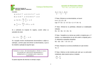 Apostila de Matemática Básica
Prof. Msc. Luiz Carlos Leal Junior

Campus Sertãozinho

3x - 2 3x + 1 4x - 6
=
2
3
5

Exemplos:

a) x + 2 = 7 ⇒

x+2–2=7–2

⇒

x=5

b) x – 3 = 0 ⇒

x–3+3=0+3

⇒

x=3
1º Passo: Eliminam-se os denominadores, se houver:

2x 8
= ⇒ x= 4
c) 2 x = 8 ⇒
2 2

m.m.c. (2; 3; 5) = 30
Logo: 15 * (3x – 2) – 10 * (3x + 1) = 6 * (4x – 6)

x
3* x
=5⇒
= 3 * 5 ⇒ x = 15
d)
3
3

2º Passo: Eliminam-se os parênteses, efetuando as multiplicações

indicadas:

Se o coeficiente da incógnita for negativo, convém utilizar as

45x – 30 – 30x – 10 = 24x – 36

operações dos sinais:

3º Passo: Transpõem-se os termos que contém a incógnita para o 1º

- 2x - 8
− 2x = - 8 ⇒
=
∴ x= 4
-2 -2

membro, e os independentes (os que não contém a incógnita) para o
2º, efetuando as operações necessárias:

Se a equação envolver simultaneamente denominadores e adição ou

45x – 30x – 24x = - 36 + 30 + 10

subtração, o primeiro passo será eliminar os denominadores, o que se
faz mediante a aplicação da seguinte regra:

4º Passo: Reduzem-se os termos semelhantes em cada membro:
-9x = 4

Calcula-se o m.m.c. dos denominadores; divide-se o m.m.c.
encontrado por cada um dos denominadores e
multiplicam-se os resultados pelos respectivos
numeradores.

5º Passo: Divide-se os dois membros pelo valor que o x está sendo

multiplicado, desta maneira isola-se a incógnita:

− 9x 4
=
− 9 -9

Os passos seguintes são descritos no exemplo a seguir:

2

 