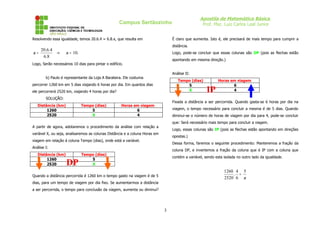 Apostila de Matemática Básica
Prof. Msc. Luiz Carlos Leal Junior

Campus Sertãozinho
Resolvendo essa igualdade, temos 20.6.4 = 6.8.x, que resulta em

20.6.4
x=
6.8

É claro que aumenta. Isto é, ele precisará de mais tempo para cumprir a
distância.

⇒

x = 10.

Logo, pode-se concluir que essas colunas são DP (pois as flechas estão
apontando em mesma direção.)

Logo, Serão necessários 10 dias para pintar o edifício.

Análise II:

b) Paulo é representante da Loja A Barateira. Ele costuma

Tempo (dias)
5
X

percorrer 1260 km em 5 dias viajando 6 horas por dia. Em quantos dias
ele percorrerá 2520 km, viajando 4 horas por dia?
SOLUÇÃO:
Distância (km)
1260
2520

Tempo (dias)
5
X

Fixada a distância a ser percorrida. Quando gasta-se 6 horas por dia na

Horas em viagem
6
4

viagem, o tempo necessário para concluir a mesma é de 5 dias. Quando
diminui-se o número de horas de viagem por dia para 4, pode-se concluir
que: Será necessário mais tempo para concluir a viagem.

A partir de agora, adotaremos o procedimento da análise com relação a

Logo, essas colunas são IP (pois as flechas estão apontando em direções

variável X, ou seja, analisaremos as colunas Distância e a coluna Horas em

opostas.)

viagem em relação à coluna Tempo (dias), onde está a variável.

Dessa forma, faremos o seguinte procedimento: Manteremos a fração da

Análise I:
Distância (km)
1260
2520

DP

IP

Horas em viagem
6
4

coluna DP, e invertemos a fração da coluna que é IP com a coluna que

Tempo (dias)
5
X

contém a variável, sendo esta isolada no outro lado da igualdade.

1260 4 5
. =
2520 6 x

Quando a distância percorrida é 1260 km o tempo gasto na viagem é de 5
dias, para um tempo de viagem por dia fixo. Se aumentarmos a distância
a ser percorrida, o tempo para conclusão da viagem, aumenta ou diminui?

3

 