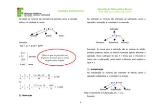 Apostila de Matemática Básica
Prof. Msc. Luiz Carlos Leal Junior

Campus Sertãozinho
Na adição os números são chamados de parcelas, sendo a operação

Na subtração os números são chamados de subtraendo, sendo a

aditiva, e o resultado é a soma.

operação a subtração, e o resultado é o minuendo.

Subtração

2+2=4

Parcelas

adição

Soma

3–2=1

Minuendo

Exemplos:

Subtraendo

diferença

4,32 + 2,3 + 1,429 = 8,049
Exemplos: As regras para a subtração são as mesmas da adição,

4,32
+ 2,3
1,429
8,049



 parcelas



}

portanto podemos utilizar os mesmos exemplos apenas alterando a

Observe que as parcelas são
dispostas de modo que se tenha
vírgula sobre vírgula.

operação. Numa subtração do tipo 4-7 temos que o minuendo é
menor que o subtraendo; sendo assim a diferença será negativa e
igual a -3.

soma

3) Multiplicação
Na multiplicação os números são chamados de fatores, sendo a

1
2
1 15 + 40 + 12
67
≅ 1,1166
+
+
=
=
4
3
5
60
60

operação multiplicativa, e o resultado é o produto.

ou

22 * 3 = 66

1
2
1
2,25 + 6 + 1,8 10,05
≅ 1,1166
+
+
=
=
4
3
5
9
9

Fatores

Multiplicação

Produto

Pode-se representar a multiplicação por: *, x ou .
2) Subtração

Exemplo:

4

 
