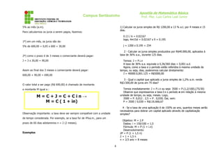 Campus Sertãozinho
5% ao mês (a.m).

Apostila de Matemática Básica
Prof. Msc. Luiz Carlos Leal Junior
1) Calcular os juros simples de R$ 1200,00 a 13 % a.t. por 4 meses e 15
dias.

Para calcularmos os juros a serem pagos, fazemos:

0.13 / 6 = 0.02167
logo, 4m15d = 0.02167 x 9 = 0.195

1º) em um mês, os juros são de:

j = 1200 x 0.195 = 234

5% de 600,00 = 0,05 x 600 = 30,00

2 - Calcular os juros simples produzidos por R$40.000,00, aplicados à
taxa de 36% a.a., durante 125 dias.

2º) como o prazo é de 3 meses o comerciante deverá pagar:
J = 3 x 30,00 = 90,00

Temos: J = P.i.n
A taxa de 36% a.a. equivale a 0,36/360 dias = 0,001 a.d.
Agora, como a taxa e o período estão referidos à mesma unidade de
tempo, ou seja, dias, poderemos calcular diretamente:
J = 40000.0,001.125 = R$5000,00

Assim ao final dos 3 meses o comerciante deverá pagar:
600,00 + 90,00 = 690,00

3 - Qual o capital que aplicado a juros simples de 1,2% a.m. rende
R$3.500,00 de juros em 75 dias?

O valor total a ser pago (R$ 690,00) é chamado de montante.

Temos imediatamente: J = P.i.n ou seja: 3500 = P.(1,2/100).(75/30)
Observe que expressamos a taxa i e o período n em relação à mesma
unidade de tempo, ou seja, meses. Logo,
3500 = P. 0,012 . 2,5 = P . 0,030; Daí, vem:
P = 3500 / 0,030 = R$116.666,67

e montante M igual a :

M=C+J=C+Cin→
M = C ( 1 + in)

4 - Se a taxa de uma aplicação é de 150% ao ano, quantos meses serão
necessários para dobrar um capital aplicado através de capitalização
simples?

Observação importante: a taxa deve ser sempre compatível com a unidade
de tempo considerada. Por exemplo, se a taxa for de 4%a.m., para um

Objetivo: M = 2.P
Dados: i = 150/100 = 1,5
Fórmula: M = P (1 + i.n)
Desenvolvimento:
2P = P (1 + 1,5 n)
2 = 1 + 1,5 n
n = 2/3 ano = 8 meses

prazo de 60 dias adotaremos n = 2 (2 meses).
Exemplos

4

 