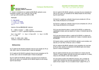 Campus Sertãozinho
2 - Calcule o montante de um capital de R$6.000,00, aplicado a juros
compostos, durante 1 ano, à taxa de 3,5% ao mês.
(use log 1,035=0,0149 e log 1,509=0,1788)

Apostila de Matemática Básica
Prof. Msc. Luiz Carlos Leal Junior
02) Um capital de R$ 600,00, aplicado a uma taxa de juros compostos de
20% ao ano, gerou um montante de R$ 1080,00 depois de certo tempo.
Qual foi esse tempo?

Resolução:
03) Qual foi o capital que, aplicado à taxa de juros simples de 1,5% ao
mês, rendeu R$ 90,00 em um trimestre?

P = R$6.000,00
t = 1 ano = 12 meses
i = 3,5 % a.m. = 0,035
M=?

03) Qual foi o capital que, aplicado à taxa de juros compostos de 1,5% ao
mês, rendeu R$ 90,00 em um trimestre?

Usando a fórmula M=P.(1+i)n, obtemos:
04) A que taxa devemos aplicar o capital de R$ 4500,00, no sistema de
capitalização simples, para que depois de 4 meses, o montante seja de R$
5040,00?

M = 6000.(1+0,035)12 = 6000. (1,035)12
Fazendo x = 1,03512 e aplicando logaritmos, encontramos:
log x = log 1,03512
=> x = 1,509

=> log x = 12 log 1,035

=> log x = 0,1788
04) A que taxa devemos aplicar o capital de R$ 4500,00, no sistema de
capitalização composta, para que depois de 4 meses, o montante seja de
R$ 5040,00?

Então M = 6000.1,509 = 9054.
Portanto o montante é R$9.054,00

05) Quanto rendeu a quantia de RS 600,00, aplicado a juros simples, com
taxa de 2,5 % aõ mês, no final de 1 ano e 3 meses?
60)Exercícios

06) Um capital de R$ 800,00, aplicado a juros compostos com uma taxa
de 2% ao mês, resultou um montante de R$ 880,00 após certo tempo.
Qual foi o tempo da aplicação?

01) O capital de R$ 530,00 foi aplicado á taxa de juros simples de 3% ao
mês. Qual o valor do montante após 5 meses de aplicação?

06) Um capital acrescido dos seus juros simples de 21 meses soma R$
7050,00. O mesmo capital, diminuído dos seus juros simples de 13 meses,
reduz-se a R$ 5350,00. O valor desse capital é:

01) O capital de R$ 530,00 foi aplicado á taxa de juros compostos de 3%
ao mês. Qual o valor do montante após 5 meses de aplicação?
02) Um capital de R$ 600,00, aplicado a uma taxa de juros simples de
20% ao ano, gerou um montante de R$ 1080,00 depois de certo tempo.
Qual foi esse tempo?

07) Uma pessoa recebeu R$ 6.000,00 de herança, sob a condição de
investir todo o dinheiro em dois tipos particulares de ações, X e Y. As
ações do tipo X pagam 7% a.a e as ações do tipo Y pagam 9% a.a. A

4

 