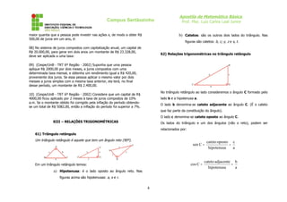 Campus Sertãozinho
maior quantia que a pessoa pode investir nas ações x, de modo a obter R$
500,00 de juros em um ano, é:

Apostila de Matemática Básica
Prof. Msc. Luiz Carlos Leal Junior
b) Catetos: são os outros dois lados do triângulo. Nas
figuras são catetos: b, c; y, z e s, t.

08) No sistema de juros compostos com capitalização anual, um capital de
R$ 20.000,00, para gerar em dois anos um montante de R$ 23.328,00,
deve ser aplicada a uma taxa:

62) Relações trigonométricas no triângulo retângulo

09) (Cespe/UnB - TRT 6º Região - 2002) Suponha que uma pessoa
aplique R$ 2000,00 por dois meses, a juros compostos com uma
determinada taxa mensal, e obtenha um rendimento igual a R$ 420,00,
proveniente dos juros. Se essa pessoa aplicar o mesmo valor por dois
messes a juros simples com a mesma taxa anterior, ela terá, no final
desse período, um montante de R$ 2.400,00.

B

a

C

c

b

A

No triângulo retângulo ao lado consideremos o ângulo C formado pelo

10) (Cespe/UnB - TRT 6º Região - 2002) Considere que um capital de R$
4000,00 ficou aplicado por 2 meses à taxa de juros compostos de 10%
a.m. Se o montante obtido foi corrigido pela inflação do período obtendose um total de R$ 5082,00, então a inflação do período foi superior a 7%.

lado b e a hipotenusa a.
O lado b denomina-se cateto adjacente ao ângulo C. (É o cateto
que faz parte da constituição do ângulo).
O lado c denomina-se cateto oposto ao ângulo C.

XIII – RELAÇÕES TRIGONOMÉTRICAS

Os lados do triângulo e um dos ângulos (não o reto), podem ser
relacionados por:

61) Triângulo retângulo

Um triângulo retângulo é aquele que tem um ângulo reto (90º).
A
c
B

Y
x

b
a

C

Z

z
y

X

S

sen C =

T

r

cateto oposto c
=
hipotenusa
a

s
t
R

cos C =

Em um triângulo retângulo temos:

a) Hipotenusa: é o lado oposto ao ângulo reto. Nas
figuras acima são hipotenusas: a, x e r.

4

cateto adjacente b
=
hipotenusa
a

 