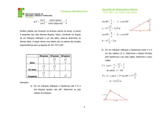 Campus Sertãozinho

tg C =

sen C
cateto oposto
c
=
=
cos C cateto adjacente b

Apostila de Matemática Básica
Prof. Msc. Luiz Carlos Leal Junior
B

c
∴ c = a sen 60º
a
3
c = 4*
= 2 3m
C
2
b
cos 60º =
∴ b = a cos 60º
a
1
b = 4* = 2 m
2

sen 60º =

Existem tabelas que fornecem os diversos valores de senos, co-senos
e tangentes dos mais diversos ângulos. Assim, conhecido um ângulo
de um triângulo retângulo e um dos lados, pode-se determinar os
demais lados. A seguir temos uma tabela com os valores das funções

60º
a

c

b

A

trigonométricas para os ângulos de 30º, 45º e 60º.
b) Em um triângulo retângulo a hipotenusa mede 5 m e
um dos catetos 2,5 m. Determinar o ângulo formado
30 graus

45 graus

60 graus

Seno

1
2

2
2

3
2

Co-seno

3
2

2
2

1
2

Tangente

3
3

1

pela hipotenusa e por esse cateto. Determine o outro
cateto.

c 2,5 1
=
=
a
5
2
da tabela θ = 60º

1ª ) cos θ =

2ª ) b = a sen θ = 5 * sen 60º = 5 *

3

∴ b = 2,5 3 m

Exemplos:
a) Em um triângulo retângulo a hipotenusa vale 4 m e
dos ângulos agudos vale 60º. Determine os dois

A

catetos do triângulo.

c = 2,5 m
B

4

b

θ
a=5m

C

3
2

 