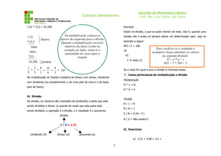 Apostila de Matemática Básica
Prof. Msc. Luiz Carlos Leal Junior

Campus Sertãozinho
7,32 * 12,5 = 91,500

Exemplo:
Existe na divisão, o que se pode chamar de resto. Isto é, quando uma

7,32
*12,5


 fatores


3660
1464 +
732 +
91,500

} produto

Na multiplicação começa-se
operar da esquerda para a direita.
Quando a multiplicação envolver
números decimais (como no
exemplo ao lado), soma-se a
quantidade de casas após a
vírgula.

divisão não é exata irá sempre sobrar um determinado valor, veja no
exemplo a seguir:
843 / 5 = 168
34
43
3  resto (r)

1 2 8 16
8
≅ 2,6
*
*
=
=
2 3 1
6
3

Para verificar se o resultado é
verdadeiro basta substituir os valores
na seguinte fórmula:
D=d*q+r
843 = 5 * 168 + 3

Se o resto for igual a zero a divisão é chamada exata.

5) Casos particulares da multiplicação e divisão

Na multiplicação de frações multiplica-se divisor com divisor, dividendo

Multiplicação

com dividendo (ou simplesmente, o de cima pelo de cima e o de baixo

N*1=N

pelo de baixo).

N*0=0

4) Divisão

Divisão

Na divisão, os números são chamados de dividendo( a parte que está

N/1=N

sendo dividida) e divisor (a quantia de vezes que esta parte está

N/N=1

sendo dividida), a operação é a divisão, e o resultado é o quociente.

0 / N = 0 (N ≠ 0 )

Divisão

N / 0 = Não existe!!!!
7 / 4 = 1,75
6) Exercícios

Dividendo (D)

Divisor (d)

Quociente (q)
a) 2,31 + 4,08 + 3,2 =

5

 