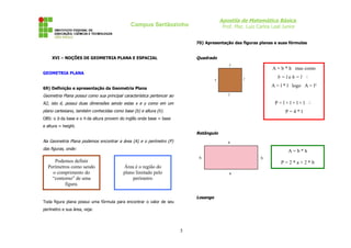 Apostila de Matemática Básica
Prof. Msc. Luiz Carlos Leal Junior

Campus Sertãozinho

70) Apresentação das figuras planas e suas fórmulas

Quadrado

XVI – NOÇÕES DE GEOMETRIA PLANA E ESPACIAL

A = b * h mas como

GEOMETRIA PLANA

b=leh=l ∴
A = l * l logo A = l²

69) Definição e apresentação da Geometria Plana

Geometria Plana possui como sua principal característica pertencer ao

P=l+l+l+l ∴

R2, isto é, possui duas dimensões sendo estas x e y como em um
plano cartesiano, também conhecidas como base (b) e altura (h).

P=4*l

OBS: o b da base e o h da altura provem do inglês onde base = base
e altura = height.

Retângulo
Na Geometria Plana podemos encontrar a área (A) e o perímetro (P)
das figuras, onde:

Podemos definir
Perímetros como sendo
o comprimento do
“contorno” de uma
figura.

A=b*h
P=2*a+2*b

Área é o região do
plano limitado pelo
perímetro

Losango

Toda figura plana possui uma fórmula para encontrar o valor de seu
perímetro e sua área, veja:

5

 