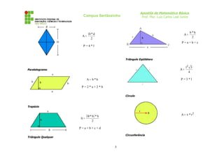 Apostila de Matemática Básica
Prof. Msc. Luiz Carlos Leal Junior

Campus Sertãozinho

A=

D*d
2

A=

b*h
2

P=a+b+c

P=4*l

Triângulo Eqüilátero

l2 3
A=
4

Paralelogramo

A = b*h

P=3*l

P=2*a+2*b
Círculo

Trapézio

A=

A = π * r2

( B * b) * h
2

P=a+b+c+d
Circunferência

Triângulo Qualquer

5

 