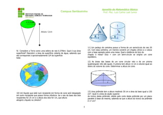 Campus Sertãozinho

Apostila de Matemática Básica
Prof. Msc. Luiz Carlos Leal Junior

11) Um pedaço de cartolina possui a forma de um semicírculo de raio 20
cm. Com essa cartolina, um menino constrói um chapéu cônico e o coloca
com a base apoiada sobre uma mesa. Qual a distância do bico do
chapéu à mesa? Dica = com um semi-círculo se origina um cone
eqüilátero.

9) Considere a Terra como uma esfera de raio 6.370km. Qual é sua área
superficial? Descobrir a área da superfície coberta de água, sabendo que
ela corresponde a aproximadamente 3/4 da superfície
total.

12) As áreas das bases de um cone circular reto e de um prisma
quadrangular reto são iguais. O prisma tem altura 12 cm e volume igual ao
dobro do volume do cone. Determinar a altura do cone.

13) Uma pirâmide tem a altura medindo 30 cm e área da base igual a 150
cm². Qual é a área da seção superior
do tronco desta pirâmide, obtido pelo corte desta pirâmide por um plano
paralelo à base da mesma, sabendo-se que a altura do tronco da pirâmide
é 17 cm?

10) Um líquido que está num recipiente em forma de cone será despejado
em outro recipiente que possui forma cilíndrica. Se o raio da base dos dois
recipientes for 25 cm e a altura dos dois for 1m, que altura
atingirá o líquido no cilindro?

5

 