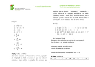 Apostila de Matemática Básica
Prof. Msc. Luiz Carlos Leal Junior

Campus Sertãozinho

aparecem sinais de reunião: ( ): parênteses, [ ]: colchetes e { }:
chaves,

efetuam-se

as

operações

eliminando-se,

na

ordem:

parênteses, colchetes e chaves, isto é, dos sinais interiores para os
exteriores. Quando à frente do sinal da reunião eliminado estiver o
sinal negativo, trocam-se todos os sinais dos termos internos.
Exemplos:
Exemplo:
a) 12 * 3 = 36
b) (-12) * (-3) = 36

a) 2 + [ 2 – ( 3 + 2 ) – 1 ] = 2 + [ 2 – 5 – 1 ] = 2 + [ 2 – 6 ]

c) 2 * (-2) = -4

b) 2 + { 3 – [ 1 + ( 2 – 5 + 4 ) ] + 8 } = 11

d) (-2) * 3 = -6

c) { 2 – [ 3 * 4 : 2 – 2 ( 3 – 1 ) ] } + 1 = { 2 – [ 12 : 2 – 2 *

e)
f)

2 ] } + 1 = { 2 – [ 6 – 4] } + 1

4
=2
2
20
= -4
(− 5)

11) Números Primos
São aqueles números divisíveis somente por eles mesmos e por 1.
Obs.: O número 1, por definição, não é primo.

(− 20)
g)
=4
(− 5)

Método para obtenção de números primos

(− 20)
h)
= -4
5

Faremos isso através de um exemplo:
Encontre os números primos compreendidos entre 1 e 50.

10) Expressões numéricas

Para resolver expressões numéricas realizamos primeiro as operações

1º Passo: Enumera-los

de multiplicação e divisão, na ordem em que estas estiverem

1

indicadas, e depois adições e subtrações. Em expressões que

7

2

3

4

5

6

7

8

9

10

 