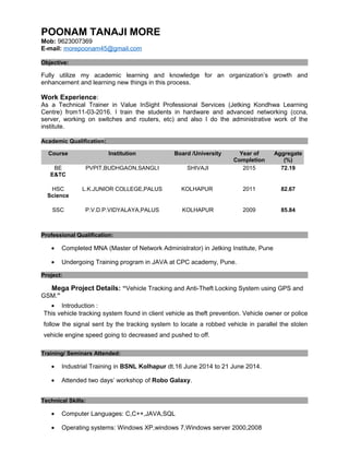 POONAM TANAJI MORE
Mob: 9623007369
E-mail: morepoonam45@gmail.com
Objective:
Fully utilize my academic learning and knowledge for an organization’s growth and
enhancement and learning new things in this process.
Work Experience:
As a Technical Trainer in Value InSight Professional Services (Jetking Kondhwa Learning
Centre) from11-03-2016. I train the students in hardware and advanced networking (ccna,
server, working on switches and routers, etc) and also I do the administrative work of the
institute.
Academic Qualification:
Course Institution Board /University Year of
Completion
Aggregate
(%)
BE
E&TC
PVPIT,BUDHGAON,SANGLI SHIVAJI 2015 72.19
HSC
Science
L.K.JUNIOR COLLEGE,PALUS KOLHAPUR 2011 82.67
SSC P.V.D.P.VIDYALAYA,PALUS KOLHAPUR 2009 85.84
Professional Qualification:
• Completed MNA (Master of Network Administrator) in Jetking Institute, Pune
• Undergoing Training program in JAVA at CPC academy, Pune.
Project:
Mega Project Details: “Vehicle Tracking and Anti-Theft Locking System using GPS and
GSM.”
• Introduction :
This vehicle tracking system found in client vehicle as theft prevention. Vehicle owner or police
follow the signal sent by the tracking system to locate a robbed vehicle in parallel the stolen
vehicle engine speed going to decreased and pushed to off.
Training/ Seminars Attended:
• Industrial Training in BSNL Kolhapur dt.16 June 2014 to 21 June 2014.
• Attended two days’ workshop of Robo Galaxy.
Technical Skills:
• Computer Languages: C,C++,JAVA,SQL
• Operating systems: Windows XP,windows 7,Windows server 2000,2008
 