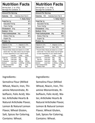 Ingredients:
Semolina Flour (Milled
Wheat, Niacin, Iron, Thi-
amine Mononitrate, Ri-
boflavin, Folic Acid), Wa-
ter, Artichoke Hearts &
Natural Artichoke Flavor,
Lemon & Natural Lemon
Flavor, Wheat Gluten,
Salt, Spices for Coloring.
Contains: Wheat.
Ingredients:
Semolina Flour (Milled
Wheat, Niacin, Iron, Thi-
amine Mononitrate, Ri-
boflavin, Folic Acid), Wa-
ter, Artichoke Hearts &
Natural Artichoke Flavor,
Lemon & Natural Lemon
Flavor, Wheat Gluten,
Salt, Spices for Coloring.
Contains: Wheat.
 