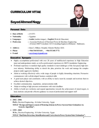 1
CURRICULUM VITAE
SayedAhmedNagy
Personal Data
 Date ofBirth : 2/5/1971
 Nationality : Egyptian
 Languages : Arabic (mother-tongue) , English (Work & Education)
 Profession : - Associate Professor of Electrical Power & Machines Engineering.
- (Former) MEP Consultant ACE Consulting Engineers(Moharam – Bakhoum)..
 Address : Iskan 3, Military Hospital, Khamis Mushyt, KSA
 Phone : +966 544 015 644 , +966 55 348 37 72
 E-mail : sayed.nagy@gmail.com
Executive Synopsis
 Highly accomplished professional with over 20 years of multifaceted experience in High Education
(post and undergraduate study), as well as professional experiences in MEP Consultation Engineering.
 Profound experience to maintain high quality standards to meet challenges of this fast paced, high turn-
over industry; Multitasking ability to sketch the plan, prioritize the work and manage the complex
projects under aggressive timelines
 Adroit at working effectively with a wide range of people in highly demanding situations; Persuasive
communicator with well-developed business analytical skills
 A good team player and coordinator, with an ability to lead a team by example and motivate them to
achieve desired objectives.
 Excellent communication, negotiation, and presentation skills
 Adept at working in high pressure environments with strict deadlines
 Ability to build new territories and expand opportunities towards the achievement of stated targets, to
lead, motivate and provide effective guidance to a team of professional and support staff
Education
 2002 - 2006
Ph.D., Electrical Engineering, Al-Azhar University, Egypt.
TITLE “Design and Improvement ofMetering Scheme in Power System State Estimation via
Genetic Algorithm”.
 1995 - 2002
M.Sc., ElectricalEngineering, Al-Azhar University, Egypt.
TITLE “Bad Data Detection, Identification and Correction in Power System State Estimation”.
 