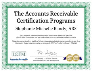 The Accounts Receivable
Certification Programs
Stephanie Michelle Bandy, ARS
Has completed the requirements, passed the Accounts Receivable Specialist
Certification Examination and is acknowledged as an Accredited Receivable Specialist
This achievement signifies a high level of expertise and knowledge in the accounts Receivable field.
Granted for the period commencing on January 30, 2015 and ending on January 30, 2016
 
