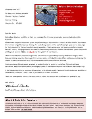 Solaris Solar Solutions
120 Regent Street
Kingston, ON K7L 1N3
Canada
www.solarissolar.ca
613-515-1515
solarissolar@gmail.com
Dear Mr. Ayres,
Solaris Solar Solutions would like to thank you once again for giving our company the opportunity to submit this
proposal.
Our team has prepared the optimal system design to meet your requirements. It consists of 19 PV modules mounted on
the rearmost wing of the Leahurst Building. The south-facing section of that roof offers ample space and an ideal angle
for flush mounted PV. The total installed capacity would be 4.75kW, satisfying the size requirements for an Ontario
MicroFIT contract. Energy generation would be 500kWh monthly or 120MWh over the lifetime of the system. This would
yield a yearly revenue of $2511 or $35,140 over the system's 20 year lifespan.
The main benefit of the proposed design is that it maximizes array size while preserving the historic integrity of the
Leahurst Building. Mounting the array on the rearmost section of the building hides it from public view, maintaining the
original look and historic character of such an esteemed and important Kingston landmark.
Upon acceptance of this proposal, we would forward an invoice for service to your office. If it meets with your
satisfaction, we could commence with providing equipment to the site and begin installation within five business days.
If you have any questions or concerns, please contact us by phone or email. If we do not hear from you, we would like to
send a follow-up email in a week's time, so please be sure to check your inbox.
Thank you once again for giving us the opportunity to submit this proposal. We look forward to working for you.
Best Regards,
Michael Clarke
Lead Project Manager, Solaris Solar Solutions
About Solaris Solar Solutions
Solaris Solar Solutions Inc. is an Ontario company that specializes in residential PV installation and design. We pride
ourselves in surpassing customer expectations on each and every project . Our guiding principles are: professionalism
in work, honesty with clients and strict adherence to project deadlines. If you need your PV project on time and on
budget, then Solaris is The Right Choice.
November 29th, 2013.
Mr. Paul Ayres, Building Manager
Kingston Psychiatry Hospital,
Leahurst Building
Kingston, On K7L 4X3
 