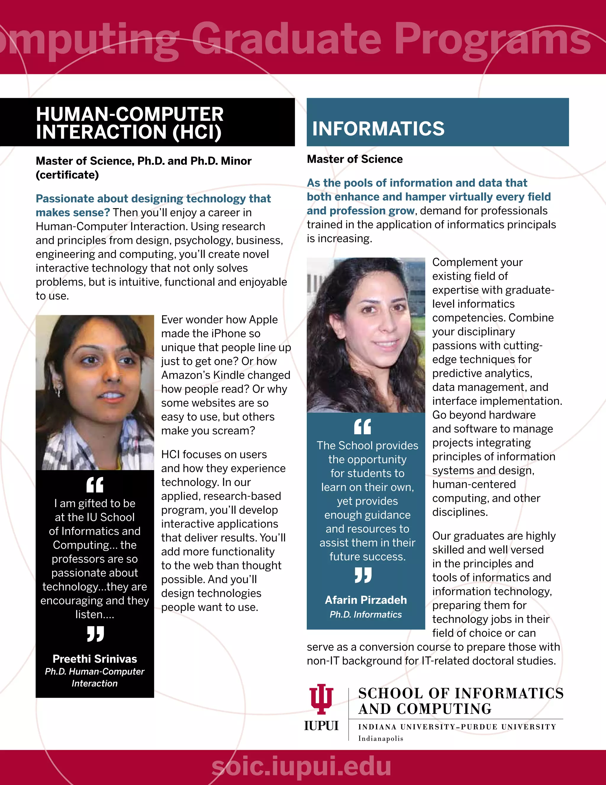 INFORMATICS
Master of Science
As the pools of information and data that
both enhance and hamper virtually every field
and profession grow, demand for professionals
trained in the application of informatics principals
is increasing.
Complement your
existing field of
expertise with graduate-
level informatics
competencies. Combine
your disciplinary
passions with cutting-
edge techniques for
predictive analytics,
data management, and
interface implementation.
Go beyond hardware
and software to manage
projects integrating
principles of information
systems and design,
human-centered
computing, and other
disciplines.
Our graduates are highly
skilled and well versed
in the principles and
tools of informatics and
information technology,
preparing them for
technology jobs in their
field of choice or can
serve as a conversion course to prepare those with
non-IT background for IT-related doctoral studies.
HUMAN-COMPUTER
INTERACTION (HCI)
Master of Science, Ph.D. and Ph.D. Minor
(certificate)
Passionate about designing technology that
makes sense? Then you’ll enjoy a career in
Human-Computer Interaction. Using research
and principles from design, psychology, business,
engineering and computing, you’ll create novel
interactive technology that not only solves
problems, but is intuitive, functional and enjoyable
to use.
Ever wonder how Apple
made the iPhone so
unique that people line up
just to get one? Or how
Amazon’s Kindle changed
how people read? Or why
some websites are so
easy to use, but others
make you scream?
HCI focuses on users
and how they experience
technology. In our
applied, research-based
program, you’ll develop
interactive applications
that deliver results. You’ll
add more functionality
to the web than thought
possible. And you’ll
design technologies
people want to use.
The School provides
the opportunity
for students to
learn on their own,
yet provides
enough guidance
and resources to
assist them in their
future success.
I am gifted to be
at the IU School
of Informatics and
Computing… the
professors are so
passionate about
technology…they are
encouraging and they
listen….
Afarin Pirzadeh
Ph.D. Informatics
Preethi Srinivas
Ph.D. Human-Computer
Interaction
“
“
”
”
omputing Graduate Programs
soic.iupui.edu
 