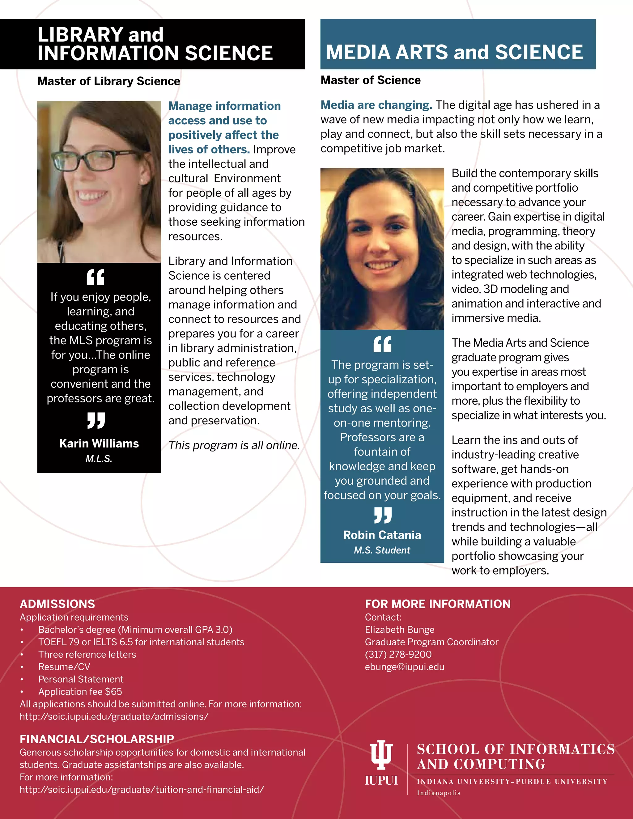 LIBRARY and
INFORMATION SCIENCE
Master of Library Science
Manage information
access and use to
positively affect the
lives of others. Improve
the intellectual and
cultural Environment
for people of all ages by
providing guidance to
those seeking information
resources.
Library and Information
Science is centered
around helping others
manage information and
connect to resources and
prepares you for a career
in library administration,
public and reference
services, technology
management, and
collection development
and preservation.
This program is all online.
MEDIA ARTS and SCIENCE
Master of Science
Media are changing. The digital age has ushered in a
wave of new media impacting not only how we learn,
play and connect, but also the skill sets necessary in a
competitive job market.
Build the contemporary skills
and competitive portfolio
necessary to advance your
career. Gain expertise in digital
media, programming, theory
and design, with the ability
to specialize in such areas as
integrated web technologies,
video, 3D modeling and
animation and interactive and
immersive media.
The MediaArts and Science
graduate program gives
you expertise in areas most
important to employers and
more,plus the flexibility to
specialize in what interests you.
Learn the ins and outs of
industry-leading creative
software, get hands-on
experience with production
equipment, and receive
instruction in the latest design
trends and technologies—all
while building a valuable
portfolio showcasing your
work to employers.
If you enjoy people,
learning, and
educating others,
the MLS program is
for you...The online
program is
convenient and the
professors are great.
Karin Williams
M.L.S.
“
”
The program is set-
up for specialization,
offering independent
study as well as one-
on-one mentoring.
Professors are a
fountain of
knowledge and keep
you grounded and
focused on your goals.
Robin Catania
M.S. Student
“
”
ADMISSIONS
Application requirements
•	 Bachelor’s degree (Minimum overall GPA 3.0)
•	 TOEFL 79 or IELTS 6.5 for international students
•	 Three reference letters
•	 Resume/CV
•	 Personal Statement
•	 Application fee $65
All applications should be submitted online. For more information:
http://soic.iupui.edu/graduate/admissions/
FINANCIAL/SCHOLARSHIP
Generous scholarship opportunities for domestic and international
students. Graduate assistantships are also available.
For more information:
http://soic.iupui.edu/graduate/tuition-and-financial-aid/
FOR MORE INFORMATION
Contact:
Elizabeth Bunge
Graduate Program Coordinator
(317) 278-9200
ebunge@iupui.edu
 