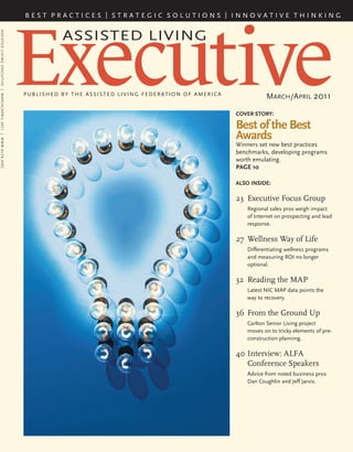 COVER STORY:
Best of the Best
Awards
Winners set new best practices
benchmarks, developing programs
worth emulating.
PAGE 10
ALSO INSIDE:
23	 Executive Focus Group
Regional sales pros weigh impact
of Internet on prospecting and lead
response.
27	 Wellness Way of Life
Differentiating wellness programs
and measuring ROI no longer
optional.
32	 Reading the MAP
Latest NIC MAP data points the
way to recovery.
36	From the Ground Up
Carlton Senior Living project
moves on to tricky elements of pre-
construction planning.
40	Interview: ALFA
Conference Speakers
Advice from noted business pros
Dan Coughlin and Jeff Jarvis.
Executive
Assisted Living
published by the assisted living federation of america
March/April 2011
B e s t p r a c t i c e s | s t r a t e g i c s o l u t i o n s | i n n o v a t i v e t h i n k i n g
ASSISTEDLIVINGEXECUTIVE|MARCH/APRIL2011|WWW.ALFA.ORG
 