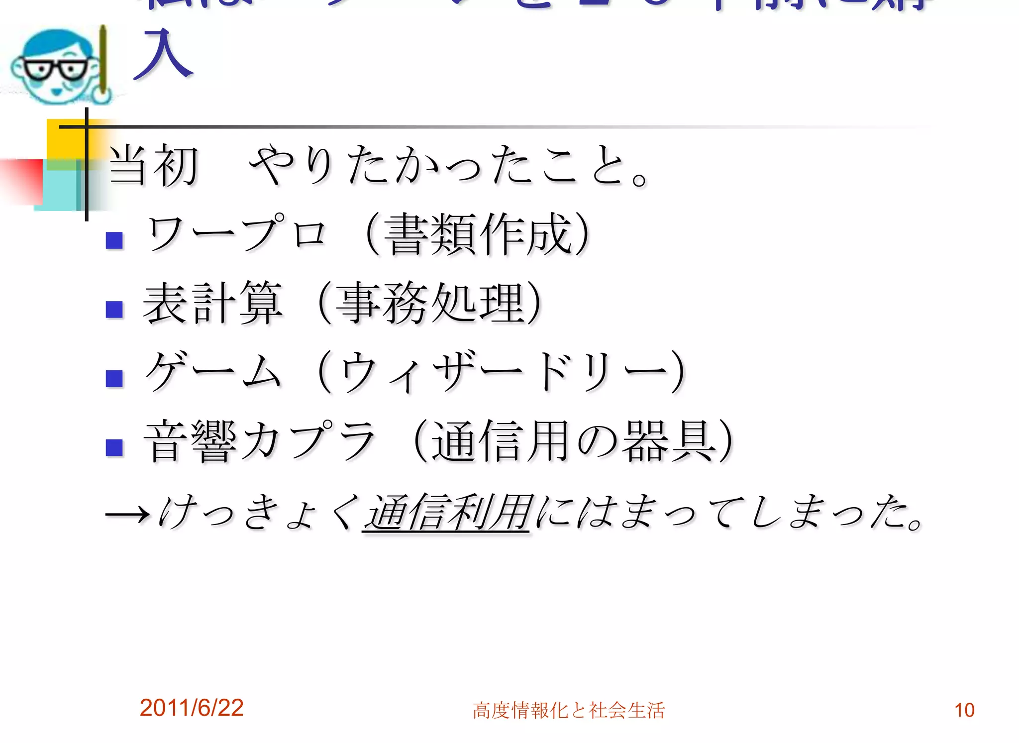 私はパソコンを２６年前に購
入
当初 やりたかったこと。
 ワープロ（書類作成）

 表計算（事務処理）

 ゲーム（ウィザードリー）

 音響カプラ（通信用の器具）

→けっきょく通信利用にはまってしまった。


2011/6/22   高度情報化と社会生活   10
 