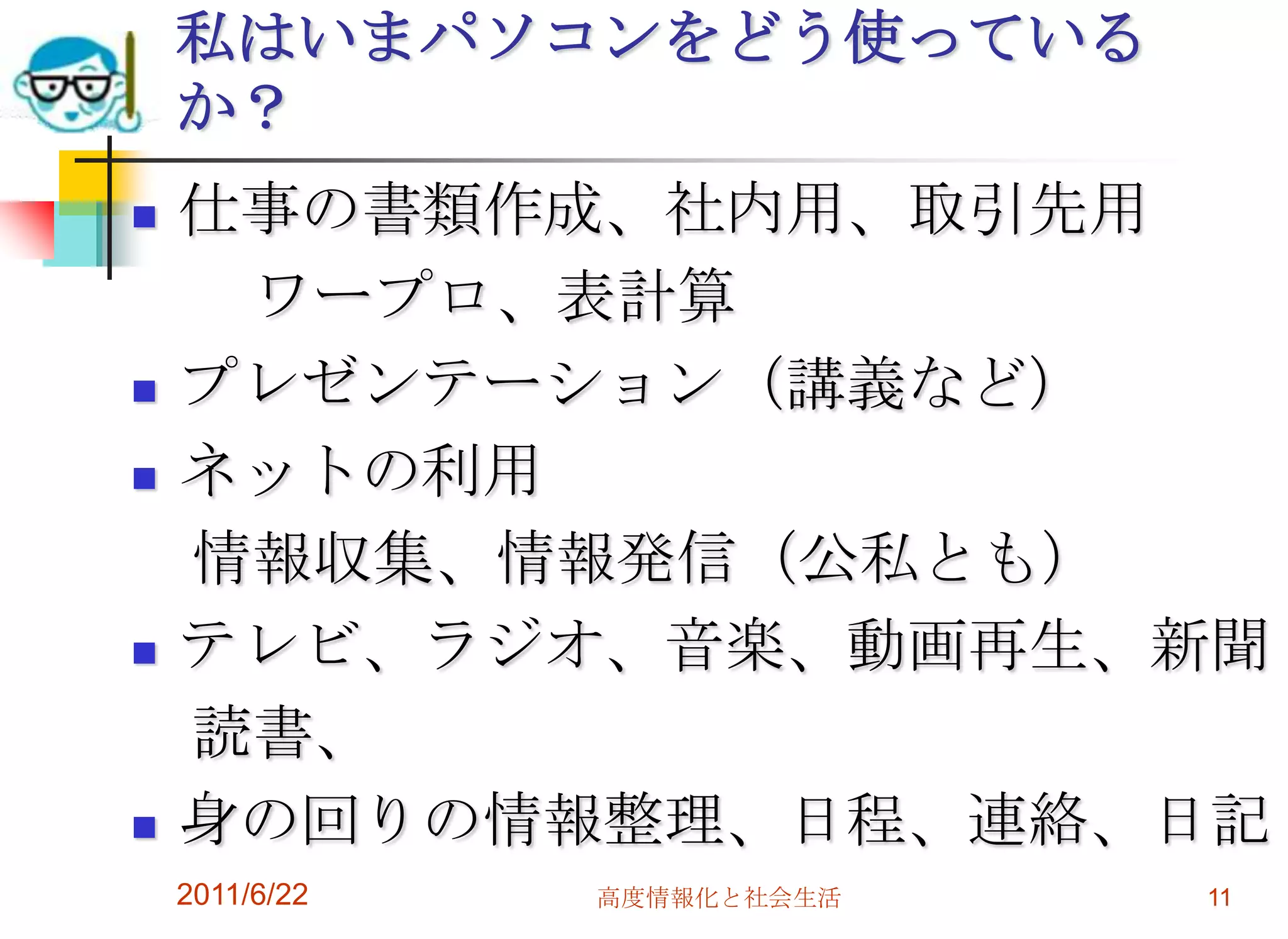 私はいまパソコンをどう使っている
    か？
   仕事の書類作成、社内用、取引先用
     ワープロ、表計算
   プレゼンテーション（講義など）
   ネットの利用
    情報収集、情報発信（公私とも）
   テレビ、ラジオ、音楽、動画再生、新聞
    読書、
   身の回りの情報整理、日程、連絡、日記
    2011/6/22   高度情報化と社会生活   11
 
