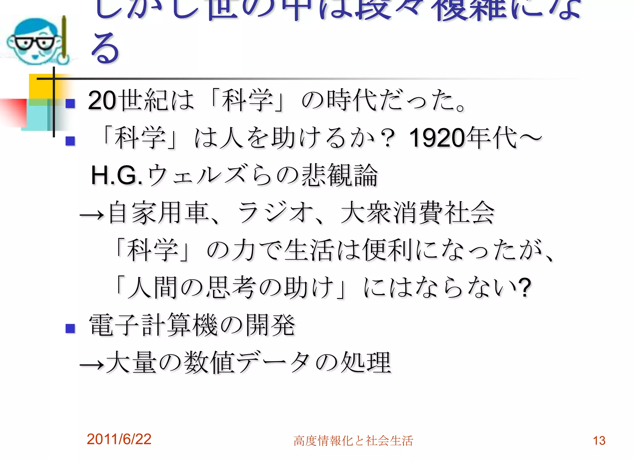 しかし世の中は段々複雑にな
    る
 20世紀は「科学」の時代だった。
 「科学」は人を助けるか？ 1920年代～

  H.G.ウェルズらの悲観論
 →自家用車、ラジオ、大衆消費社会
   「科学」の力で生活は便利になったが、
   「人間の思考の助け」にはならない?
 電子計算機の開発

 →大量の数値データの処理

    2011/6/22   高度情報化と社会生活   13
 