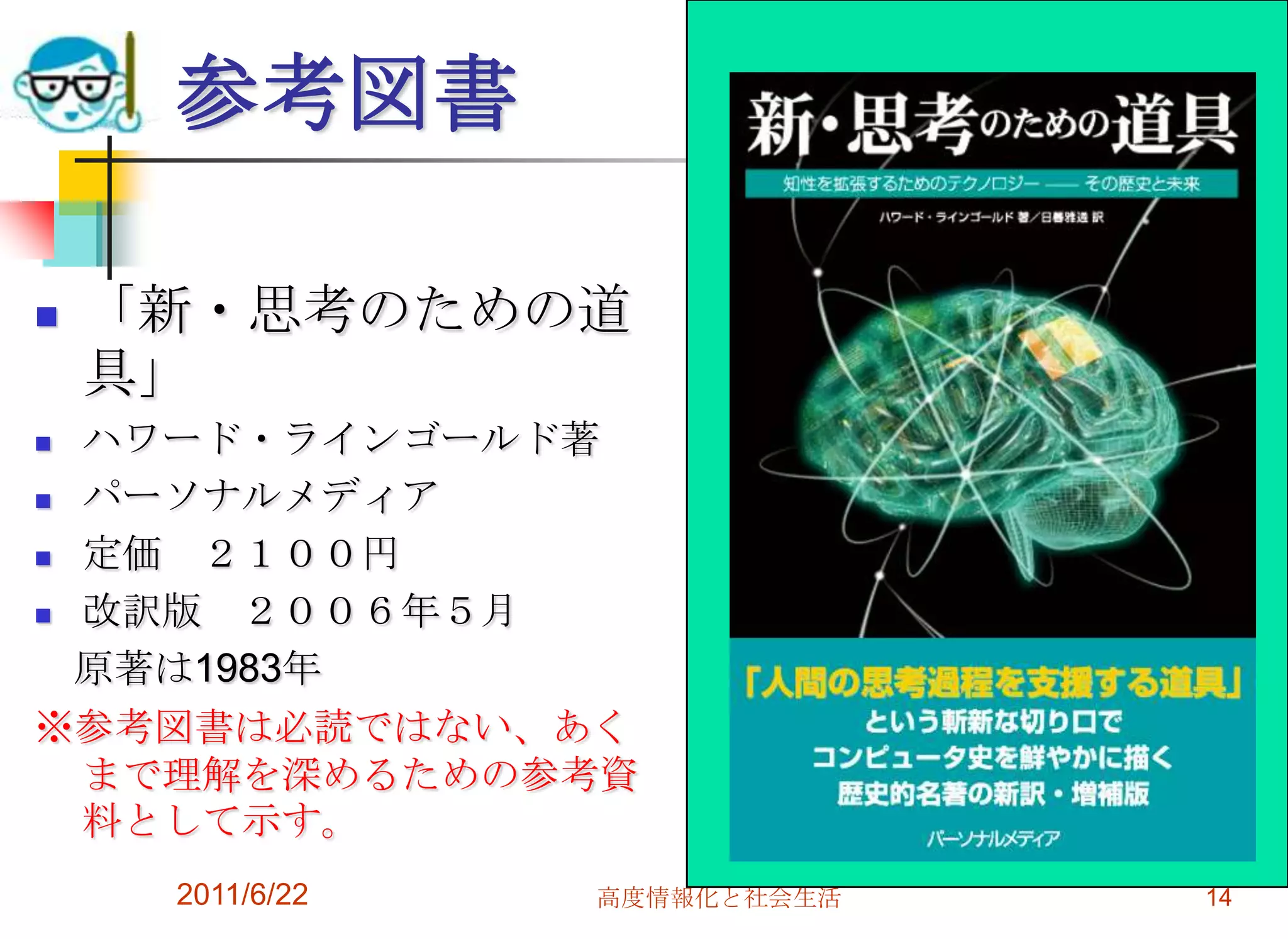 参考図書

   「新・思考のための道
    具」
 ハワード・ラインゴールド著
 パーソナルメディア

 定価 ２１００円
 改訳版  ２００６年５月
  原著は1983年
※参考図書は必読ではない、あく
  まで理解を深めるための参考資
  料として示す。
     2011/6/22   高度情報化と社会生活   14
 