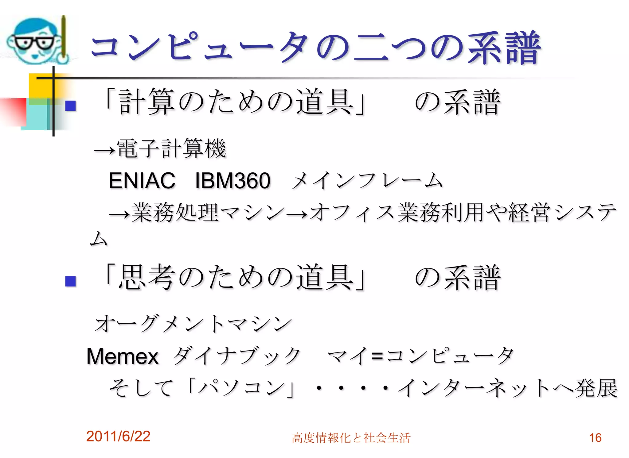 コンピュータの二つの系譜
   「計算のための道具」 の系譜
    →電子計算機
     ENIAC IBM360 メインフレーム
     →業務処理マシン→オフィス業務利用や経営システ
    ム
   「思考のための道具」 の系譜
    オーグメントマシン
    Memex ダイナブック マイ=コンピュータ
     そして「パソコン」・・・・インターネットへ発展

    2011/6/22   高度情報化と社会生活   16
 