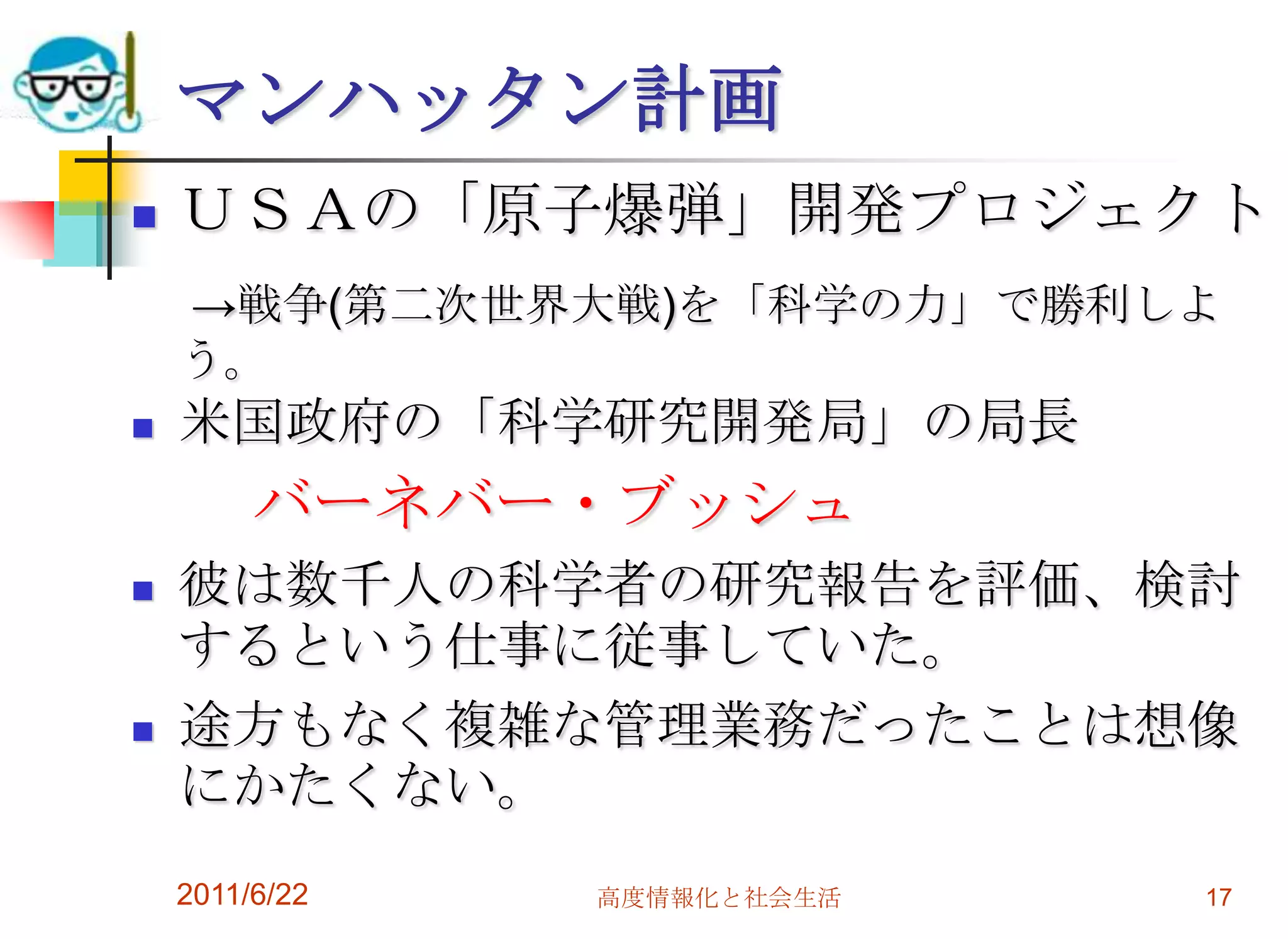 マンハッタン計画
   ＵＳＡの「原子爆弾」開発プロジェクト
    →戦争(第二次世界大戦)を「科学の力」で勝利しよ
    う。
   米国政府の「科学研究開発局」の局長
         バーネバー・ブッシュ
   彼は数千人の科学者の研究報告を評価、検討
    するという仕事に従事していた。
   途方もなく複雑な管理業務だったことは想像
    にかたくない。
    2011/6/22   高度情報化と社会生活   17
 