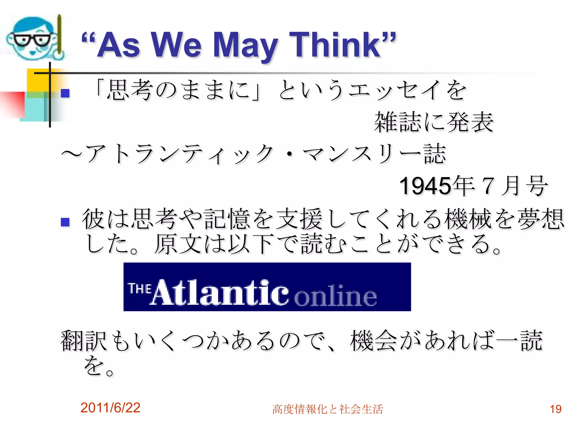 “As We May Think”
 「思考のままに」というエッセイを
              雑誌に発表
～アトランティック・マンスリー誌
               1945年７月号
 彼は思考や記憶を支援してくれる機械を夢想
  した。原文は以下で読むことができる。



翻訳もいくつかあるので、機会があれば一読
 を。
    2011/6/22   高度情報化と社会生活   19
 