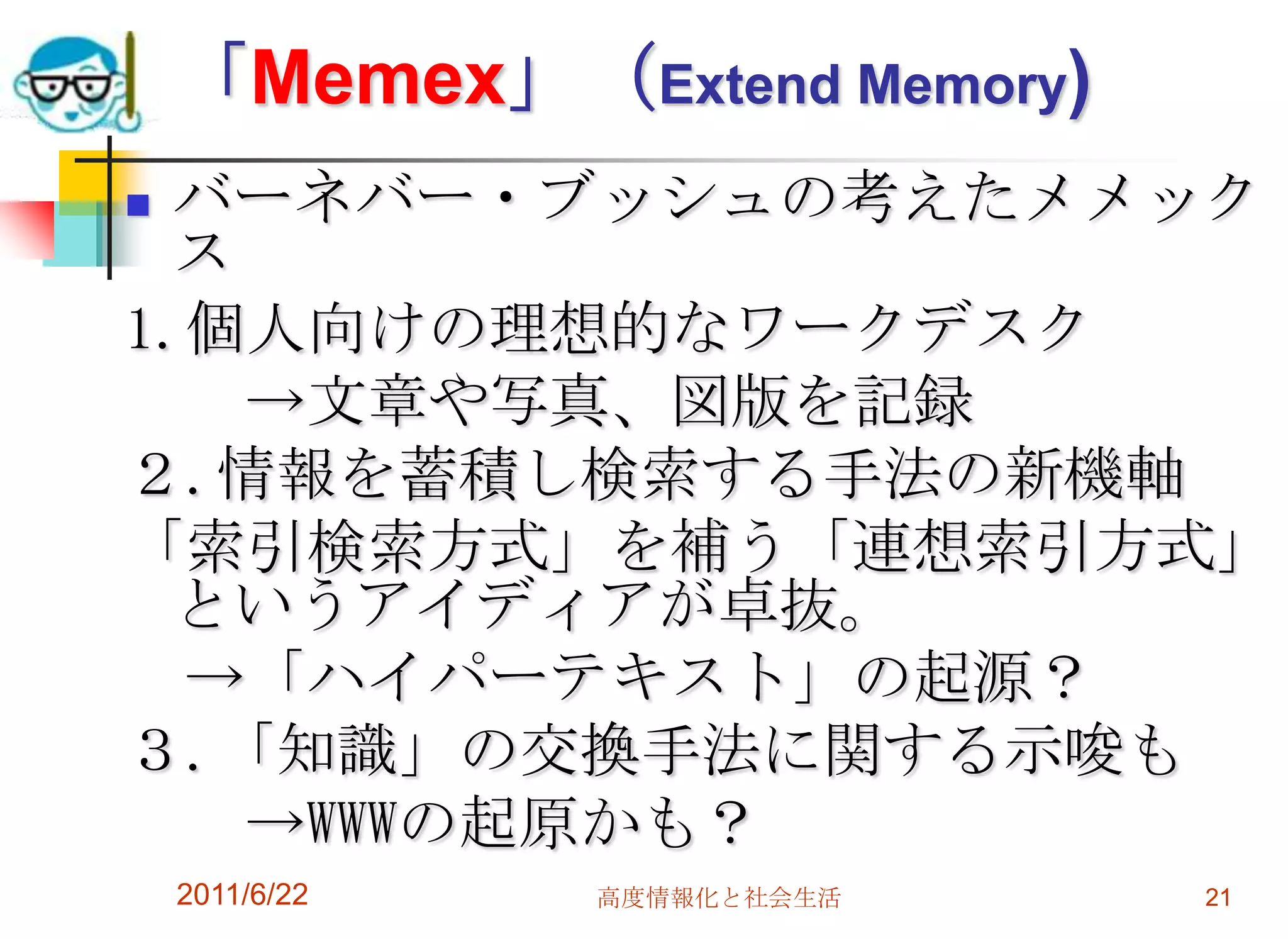 「Memex」（Extend Memory)
 バーネバー・ブッシュの考えたメメック
  ス
1.個人向けの理想的なワークデスク
    →文章や写真、図版を記録
２.情報を蓄積し検索する手法の新機軸
「索引検索方式」を補う「連想索引方式」
  というアイディアが卓抜。
  →「ハイパーテキスト」の起源？
３.「知識」の交換手法に関する示唆も
    →WWWの起原かも？
    2011/6/22   高度情報化と社会生活   21
 