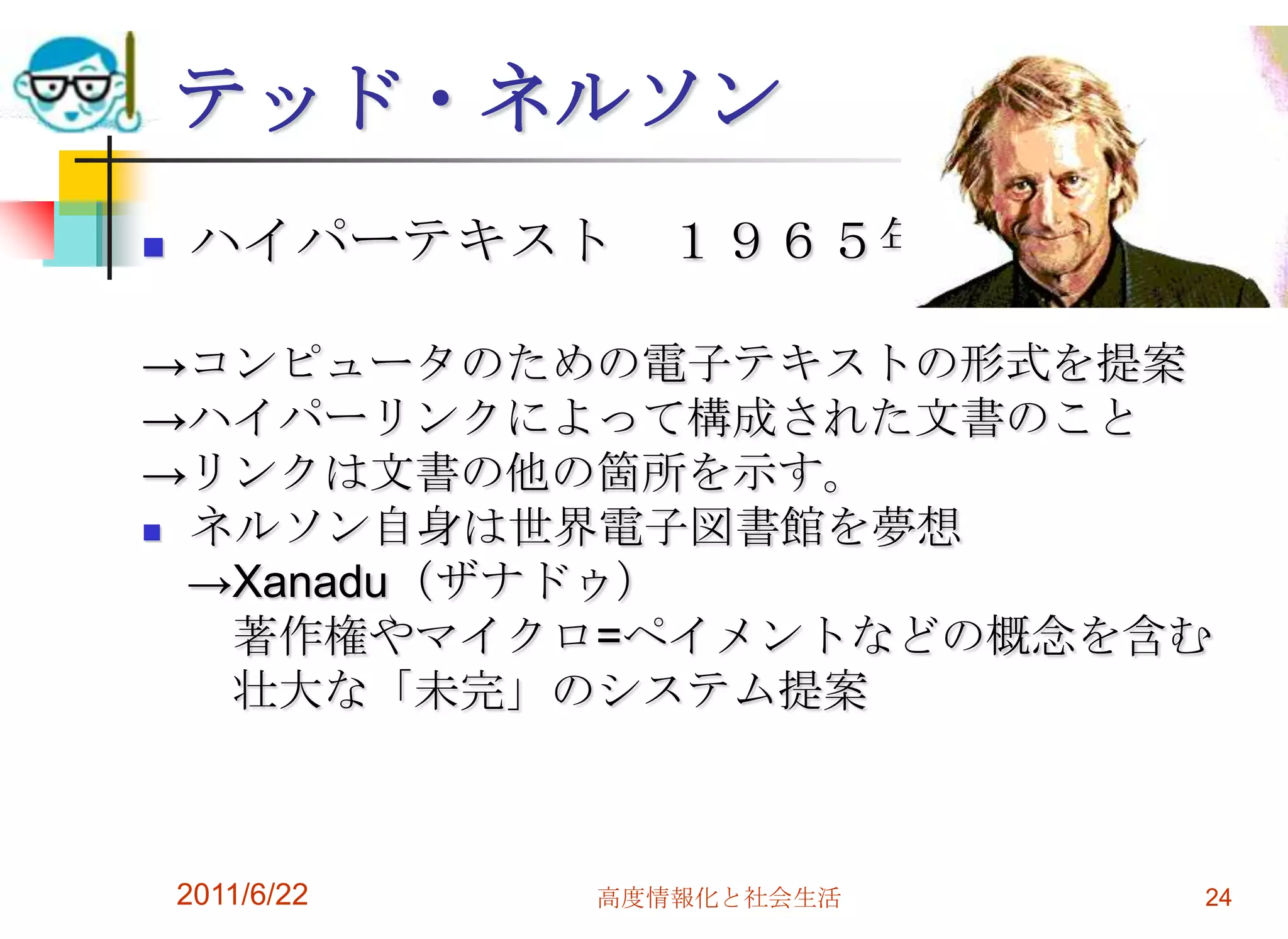 テッド・ネルソン
   ハイパーテキスト １９６５年

→コンピュータのための電子テキストの形式を提案
→ハイパーリンクによって構成された文書のこと
→リンクは文書の他の箇所を示す。
 ネルソン自身は世界電子図書館を夢想

  →Xanadu（ザナドゥ）
   著作権やマイクロ=ペイメントなどの概念を含む
   壮大な「未完」のシステム提案



    2011/6/22   高度情報化と社会生活   24
 