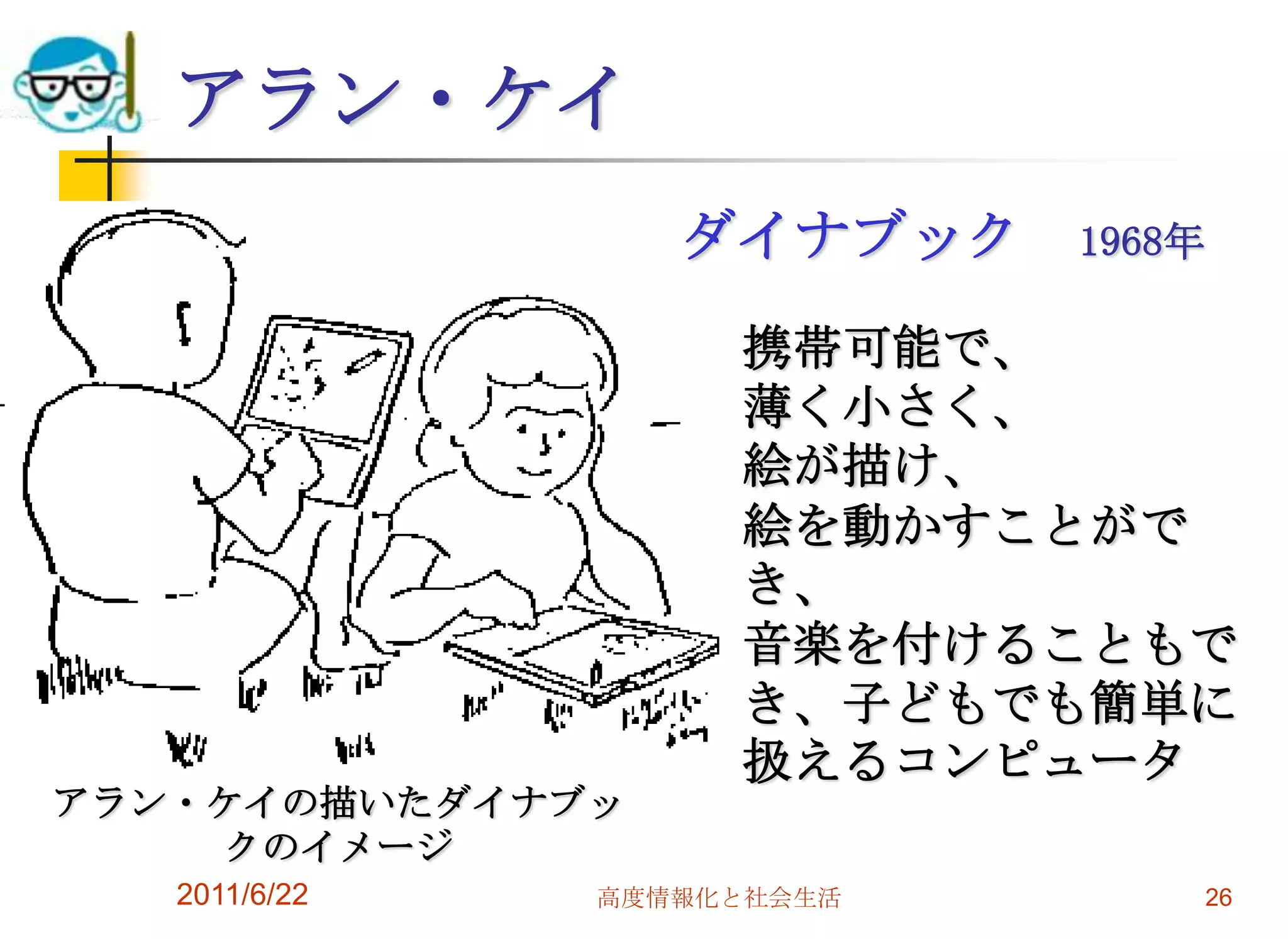 アラン・ケイ
                  ダイナブック    1968年

                    携帯可能で、
                    薄く小さく、
                    絵が描け、
                    絵を動かすことがで
                    き、
                    音楽を付けることもで
                    き、子どもでも簡単に
                    扱えるコンピュータ
アラン・ケイの描いたダイナブッ
    クのイメージ
   2011/6/22   高度情報化と社会生活           26
 